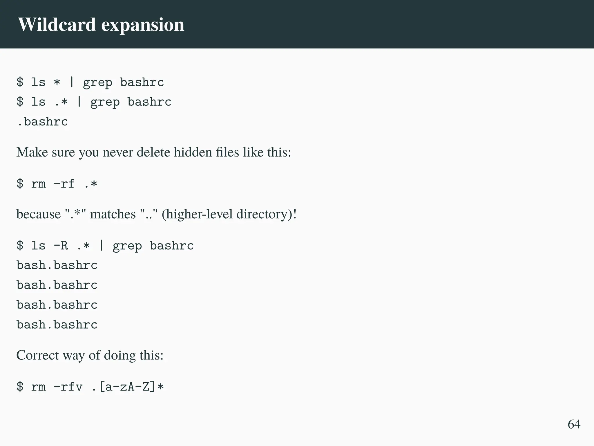 Wildcard expansion
$ ls * | grep bashrc
$ ls .* | grep bashrc
.bashrc
Make sure you never delete hidden files like this:
$ rm -rf .*
because ".*" matches ".." (higher-level directory)!
$ ls -R .* | grep bashrc
bash.bashrc
bash.bashrc
bash.bashrc
bash.bashrc
Correct way of doing this:
$ rm -rfv .[a-zA-Z]*
64
 