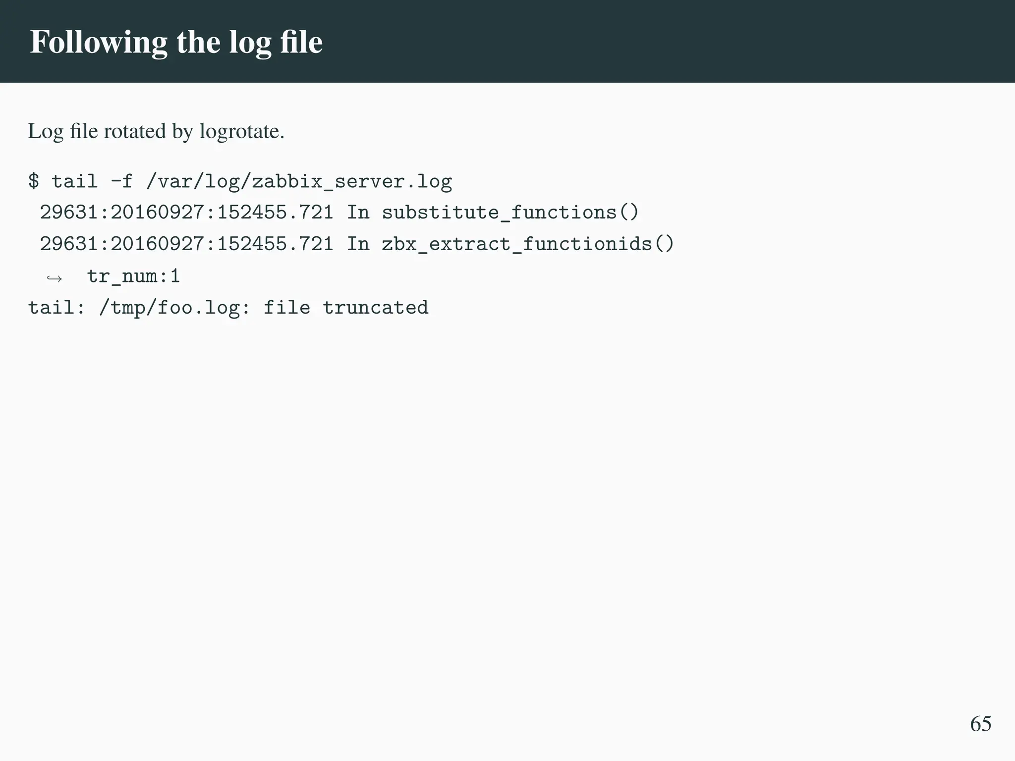 Following the log file
Log file rotated by logrotate.
$ tail -f /var/log/zabbix_server.log
29631:20160927:152455.721 In substitute_functions()
29631:20160927:152455.721 In zbx_extract_functionids()
tr_num:1
,
→
tail: /tmp/foo.log: file truncated
65
 