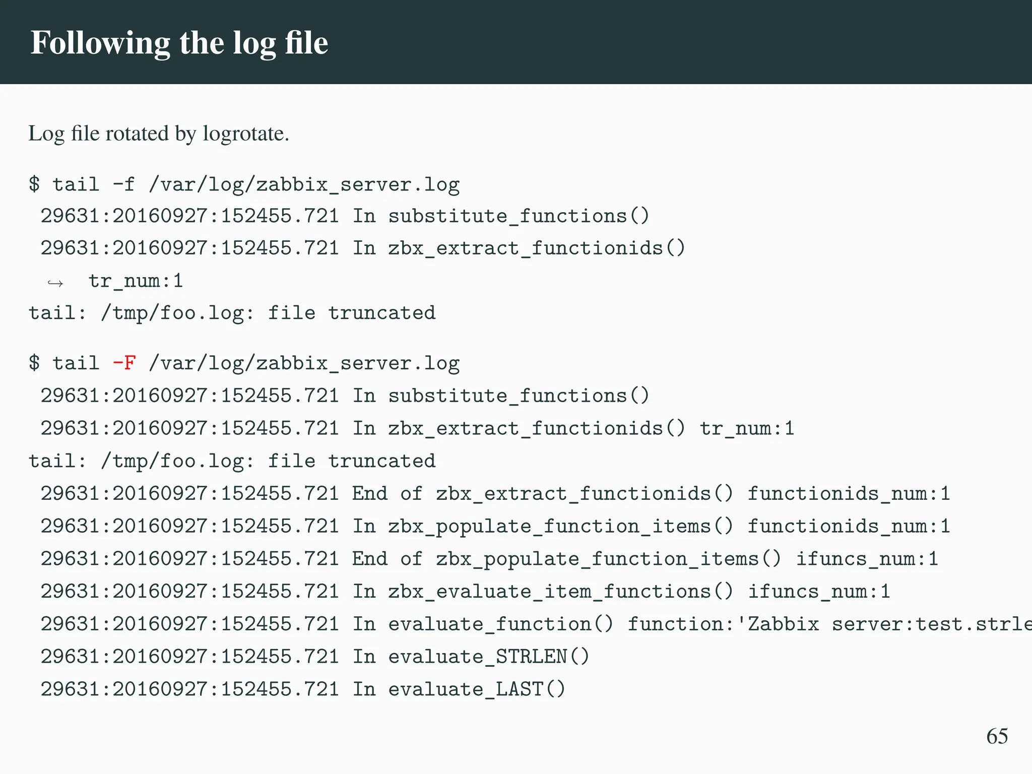 Following the log file
Log file rotated by logrotate.
$ tail -f /var/log/zabbix_server.log
29631:20160927:152455.721 In substitute_functions()
29631:20160927:152455.721 In zbx_extract_functionids()
tr_num:1
,
→
tail: /tmp/foo.log: file truncated
$ tail -F /var/log/zabbix_server.log
29631:20160927:152455.721 In substitute_functions()
29631:20160927:152455.721 In zbx_extract_functionids() tr_num:1
tail: /tmp/foo.log: file truncated
29631:20160927:152455.721 End of zbx_extract_functionids() functionids_num:1
29631:20160927:152455.721 In zbx_populate_function_items() functionids_num:1
29631:20160927:152455.721 End of zbx_populate_function_items() ifuncs_num:1
29631:20160927:152455.721 In zbx_evaluate_item_functions() ifuncs_num:1
29631:20160927:152455.721 In evaluate_function() function:'Zabbix server:test.strle
29631:20160927:152455.721 In evaluate_STRLEN()
29631:20160927:152455.721 In evaluate_LAST()
65
 