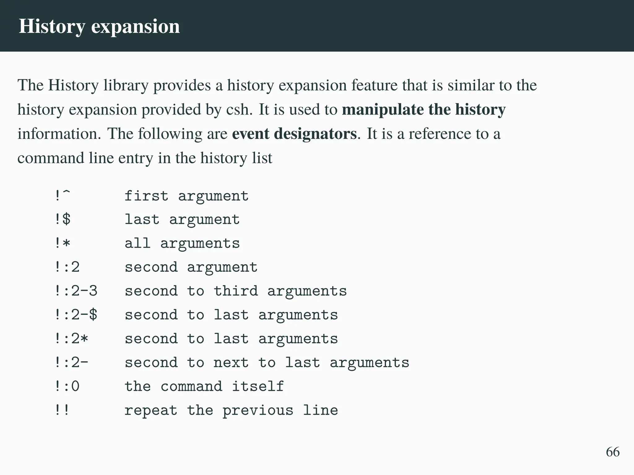 History expansion
The History library provides a history expansion feature that is similar to the
history expansion provided by csh. It is used to manipulate the history
information. The following are event designators. It is a reference to a
command line entry in the history list
!^ first argument
!$ last argument
!* all arguments
!:2 second argument
!:2-3 second to third arguments
!:2-$ second to last arguments
!:2* second to last arguments
!:2- second to next to last arguments
!:0 the command itself
!! repeat the previous line
66
 