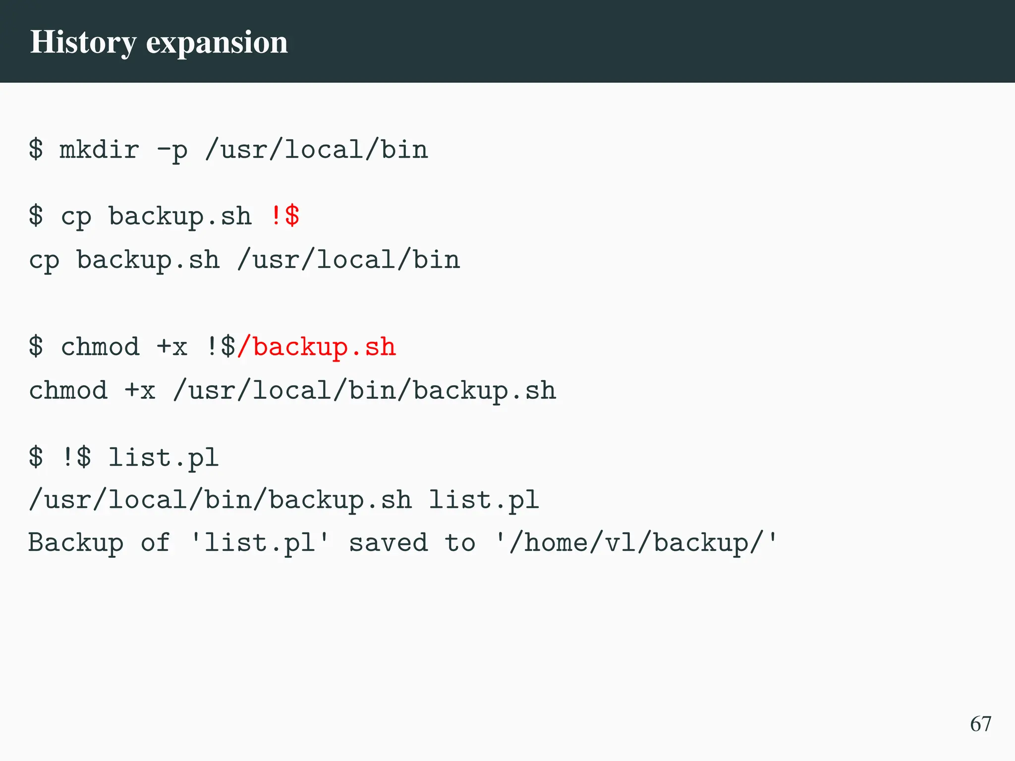 History expansion
$ mkdir -p /usr/local/bin
$ cp backup.sh !$
cp backup.sh /usr/local/bin
$ chmod +x !$/backup.sh
chmod +x /usr/local/bin/backup.sh
$ !$ list.pl
/usr/local/bin/backup.sh list.pl
Backup of 'list.pl' saved to '/home/vl/backup/'
67
 