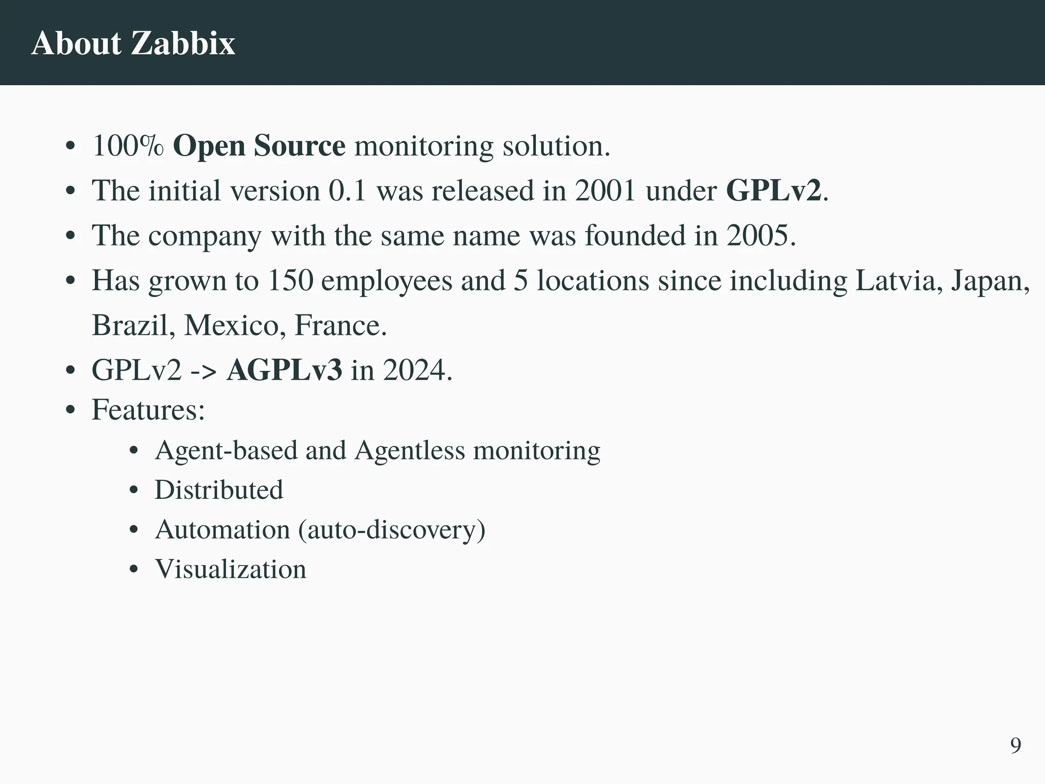 About Zabbix
• 100% Open Source monitoring solution.
• The initial version 0.1 was released in 2001 under GPLv2.
• The company with the same name was founded in 2005.
• Has grown to 150 employees and 5 locations since including Latvia, Japan,
Brazil, Mexico, France.
• GPLv2 -> AGPLv3 in 2024.
• Features:
• Agent-based and Agentless monitoring
• Distributed
• Automation (auto-discovery)
• Visualization
9
 