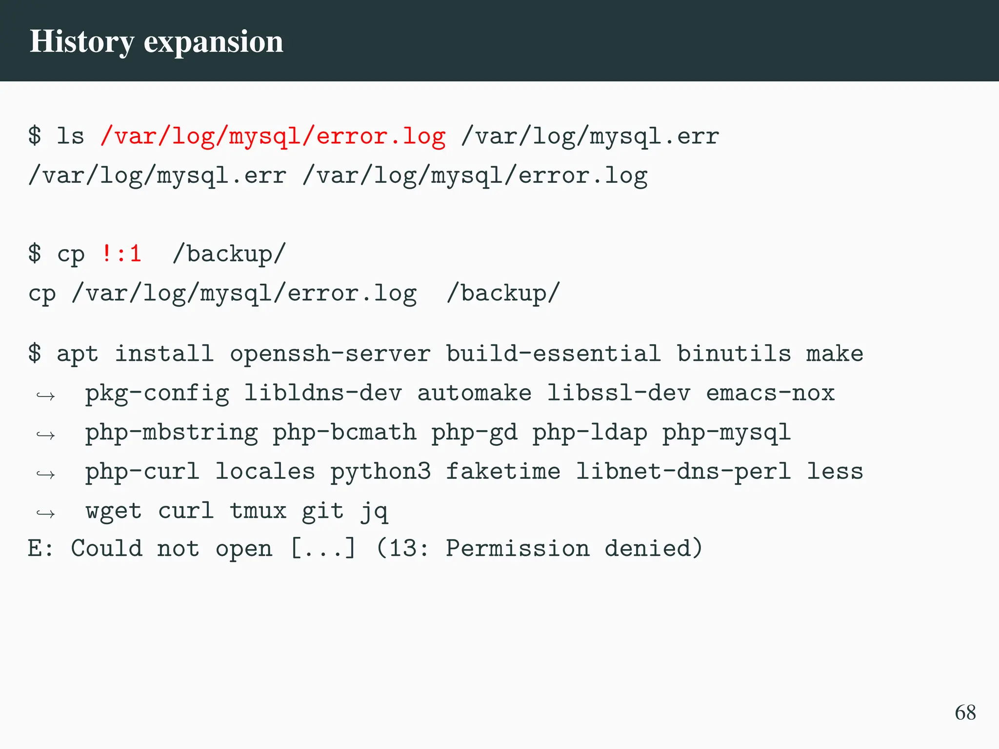 History expansion
$ ls /var/log/mysql/error.log /var/log/mysql.err
/var/log/mysql.err /var/log/mysql/error.log
$ cp !:1 /backup/
cp /var/log/mysql/error.log /backup/
$ apt install openssh-server build-essential binutils make
pkg-config libldns-dev automake libssl-dev emacs-nox
php-mbstring php-bcmath php-gd php-ldap php-mysql
php-curl locales python3 faketime libnet-dns-perl less
wget curl tmux git jq
,
→
,
→
,
→
,
→
E: Could not open [...] (13: Permission denied)
68
 