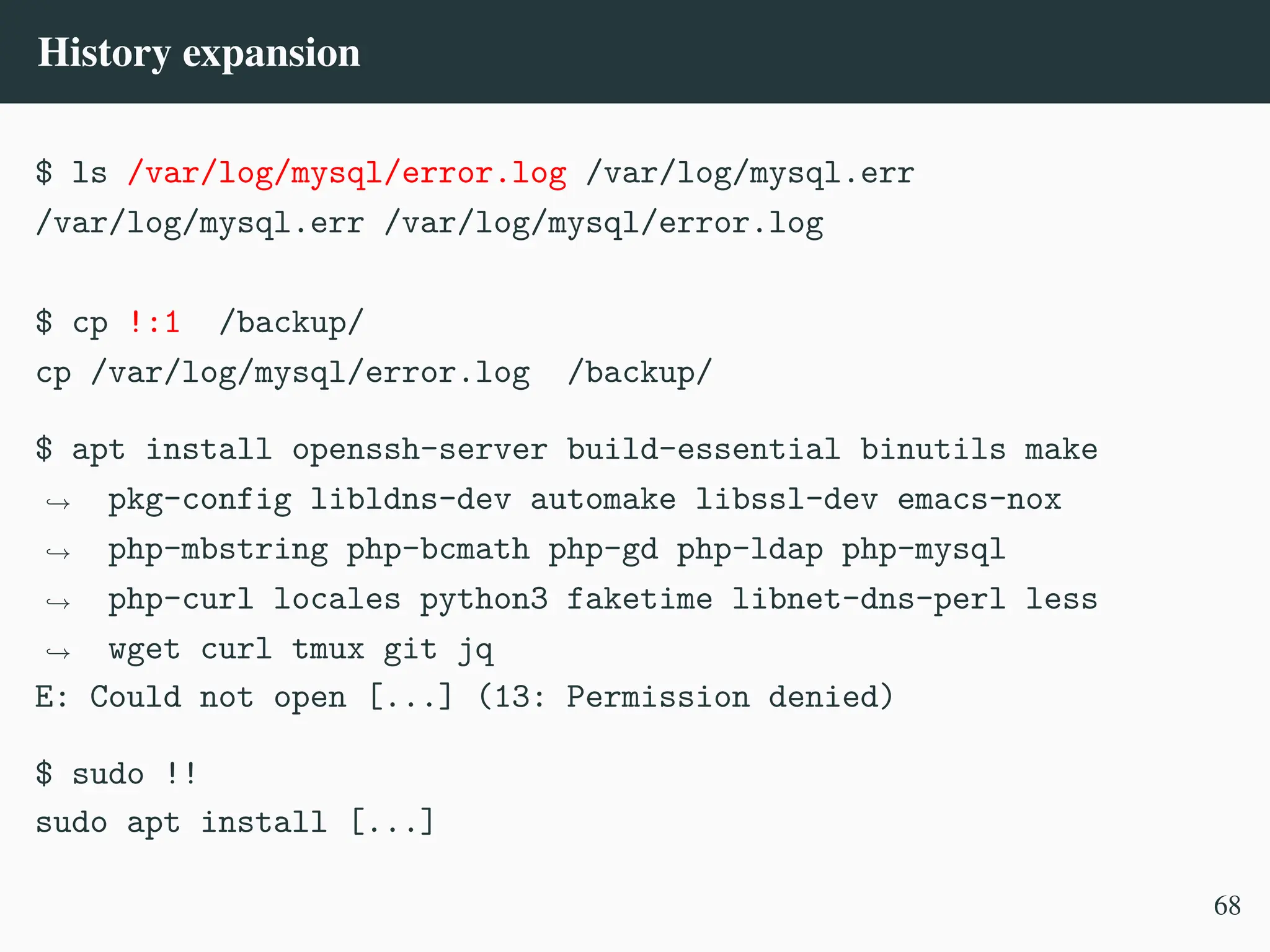 History expansion
$ ls /var/log/mysql/error.log /var/log/mysql.err
/var/log/mysql.err /var/log/mysql/error.log
$ cp !:1 /backup/
cp /var/log/mysql/error.log /backup/
$ apt install openssh-server build-essential binutils make
pkg-config libldns-dev automake libssl-dev emacs-nox
php-mbstring php-bcmath php-gd php-ldap php-mysql
php-curl locales python3 faketime libnet-dns-perl less
wget curl tmux git jq
,
→
,
→
,
→
,
→
E: Could not open [...] (13: Permission denied)
$ sudo !!
sudo apt install [...]
68
 