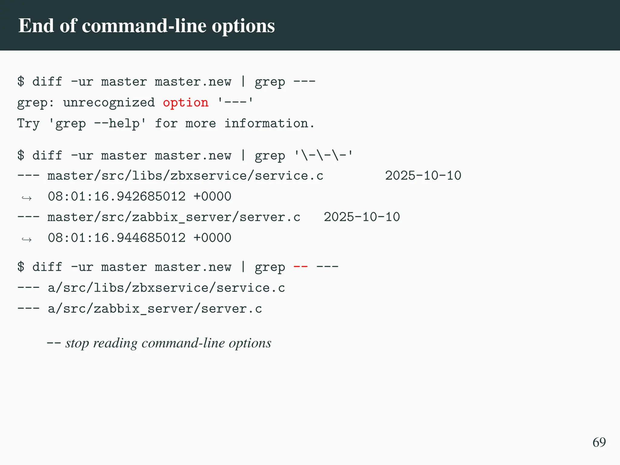 End of command-line options
$ diff -ur master master.new | grep ---
grep: unrecognized option '---'
Try 'grep --help' for more information.
$ diff -ur master master.new | grep '---'
--- master/src/libs/zbxservice/service.c 2025-10-10
08:01:16.942685012 +0000
,
→
--- master/src/zabbix_server/server.c 2025-10-10
08:01:16.944685012 +0000
,
→
$ diff -ur master master.new | grep –– ---
--- a/src/libs/zbxservice/service.c
--- a/src/zabbix_server/server.c
-- stop reading command-line options
69
 
