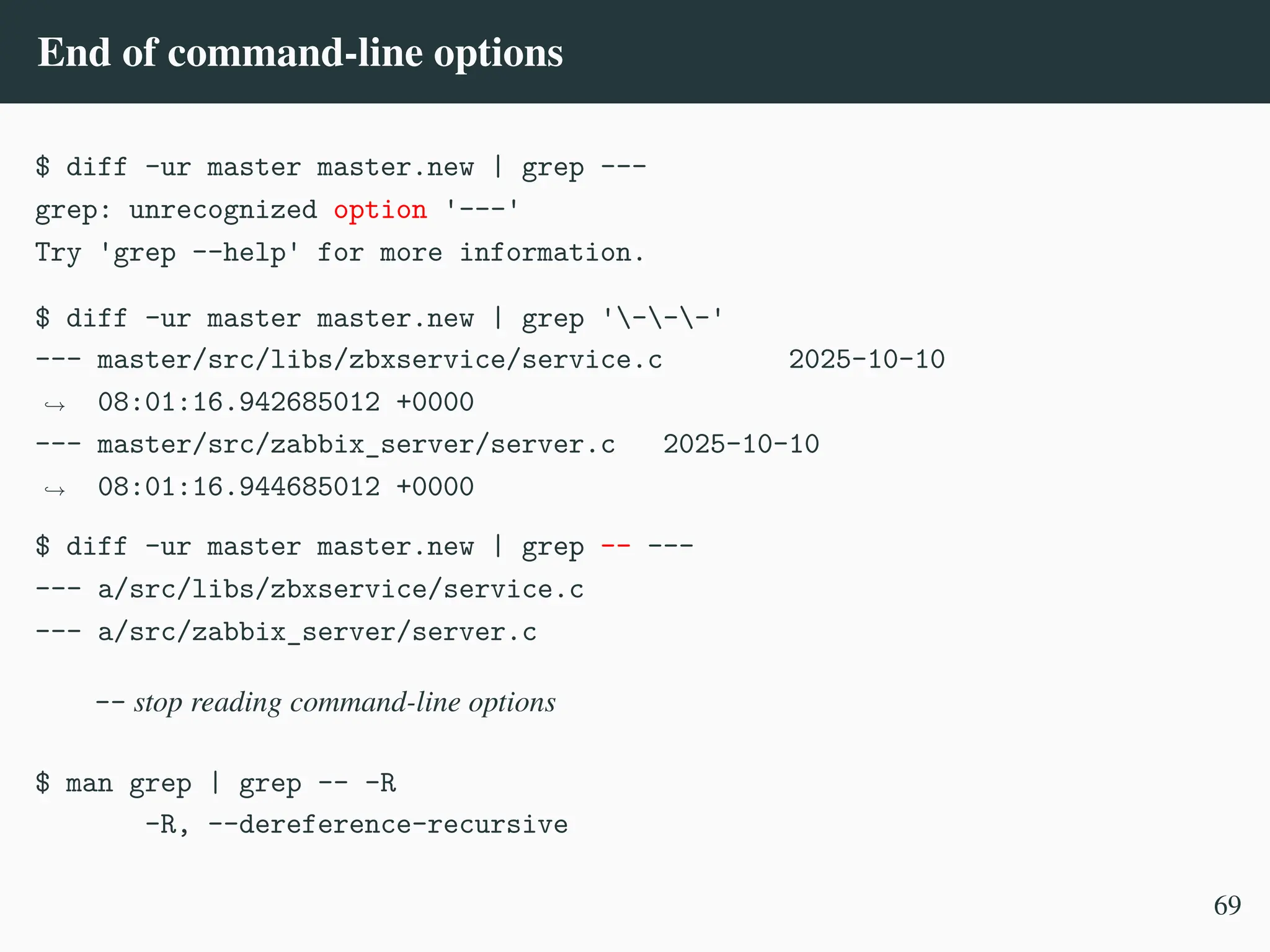 End of command-line options
$ diff -ur master master.new | grep ---
grep: unrecognized option '---'
Try 'grep --help' for more information.
$ diff -ur master master.new | grep '---'
--- master/src/libs/zbxservice/service.c 2025-10-10
08:01:16.942685012 +0000
,
→
--- master/src/zabbix_server/server.c 2025-10-10
08:01:16.944685012 +0000
,
→
$ diff -ur master master.new | grep –– ---
--- a/src/libs/zbxservice/service.c
--- a/src/zabbix_server/server.c
-- stop reading command-line options
$ man grep | grep -- -R
-R, --dereference-recursive
69
 