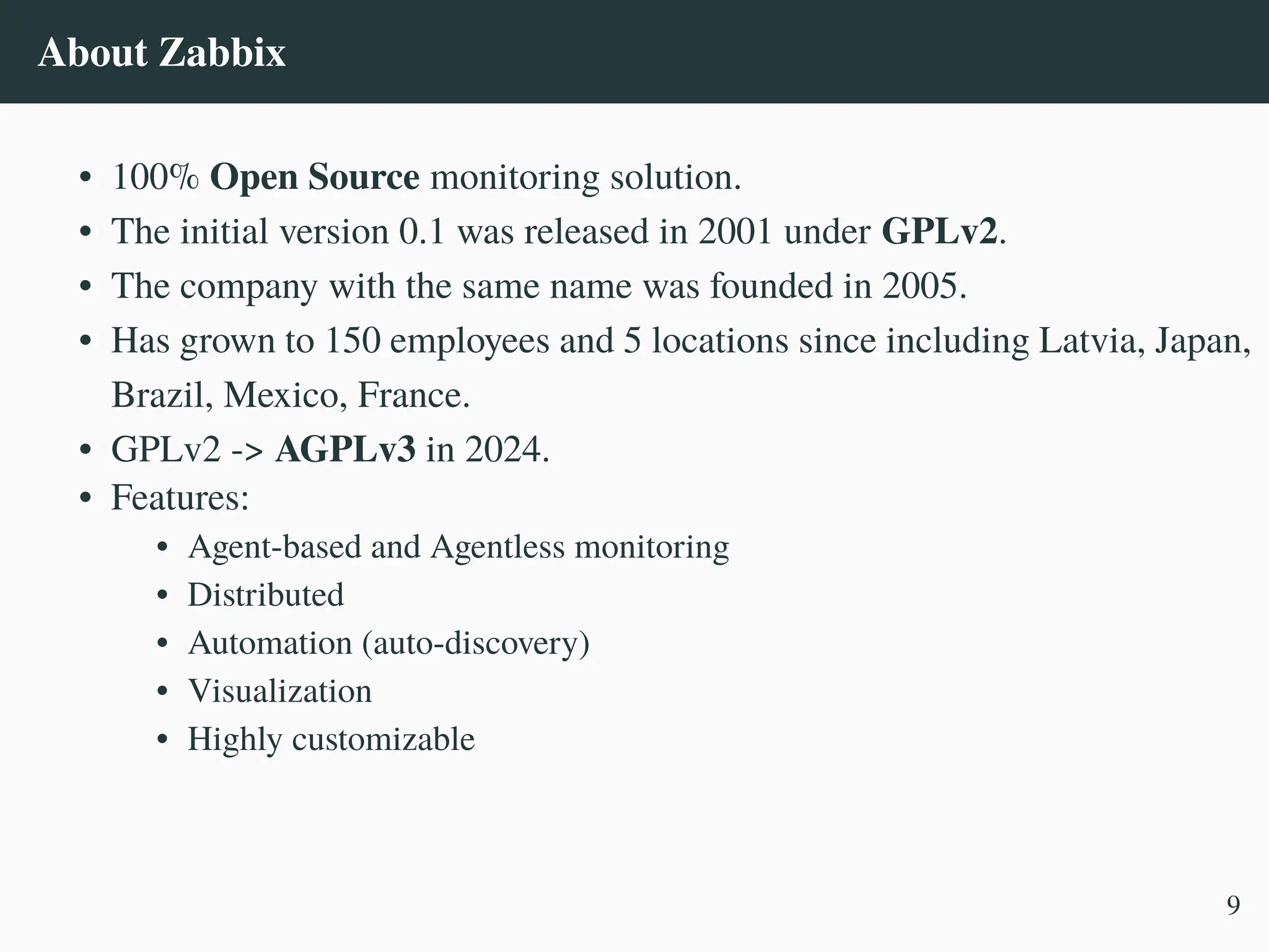 About Zabbix
• 100% Open Source monitoring solution.
• The initial version 0.1 was released in 2001 under GPLv2.
• The company with the same name was founded in 2005.
• Has grown to 150 employees and 5 locations since including Latvia, Japan,
Brazil, Mexico, France.
• GPLv2 -> AGPLv3 in 2024.
• Features:
• Agent-based and Agentless monitoring
• Distributed
• Automation (auto-discovery)
• Visualization
• Highly customizable
9
 