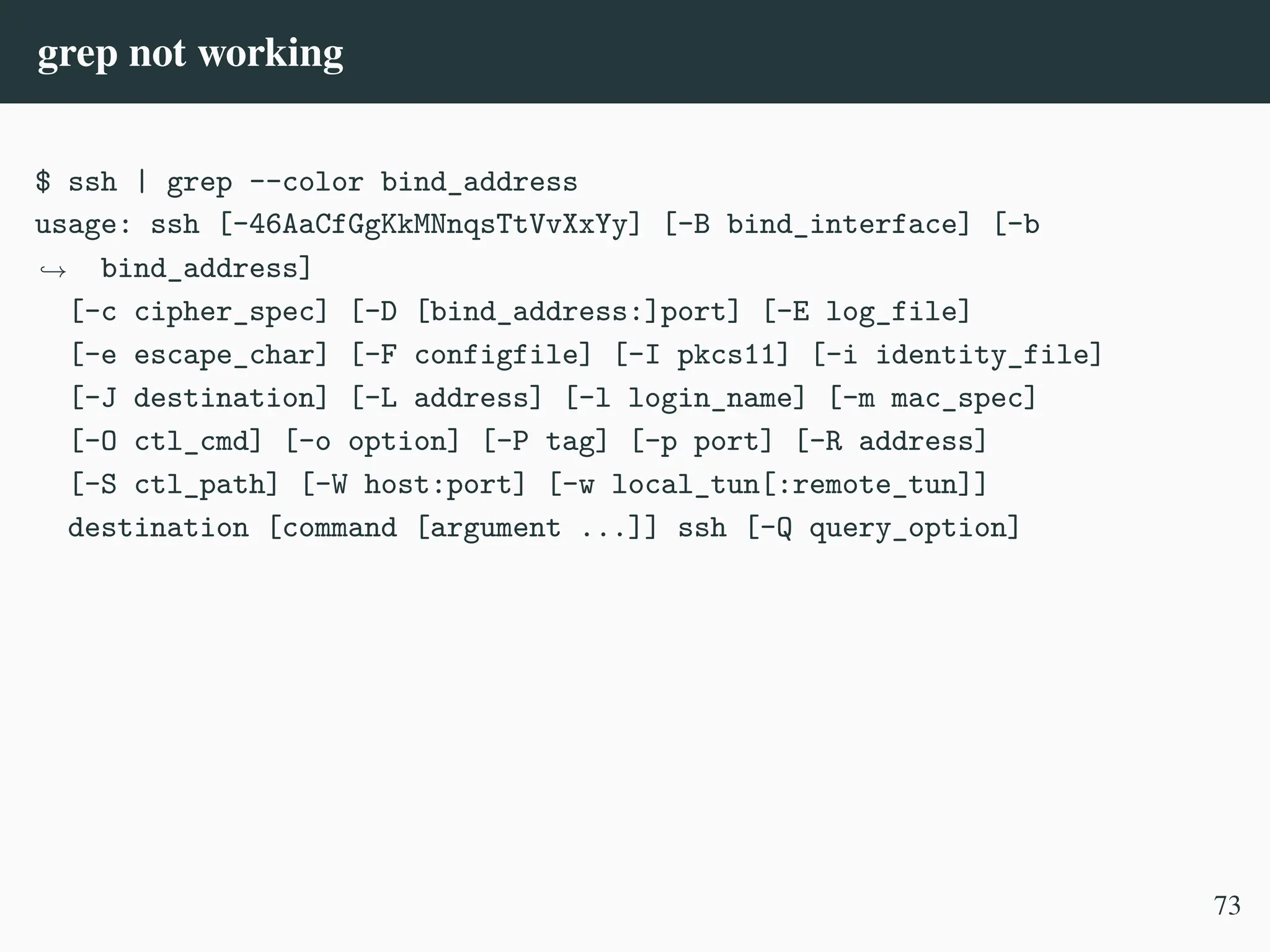 grep not working
$ ssh | grep --color bind_address
usage: ssh [-46AaCfGgKkMNnqsTtVvXxYy] [-B bind_interface] [-b
bind_address]
,
→
[-c cipher_spec] [-D [bind_address:]port] [-E log_file]
[-e escape_char] [-F configfile] [-I pkcs11] [-i identity_file]
[-J destination] [-L address] [-l login_name] [-m mac_spec]
[-O ctl_cmd] [-o option] [-P tag] [-p port] [-R address]
[-S ctl_path] [-W host:port] [-w local_tun[:remote_tun]]
destination [command [argument ...]] ssh [-Q query_option]
73
 