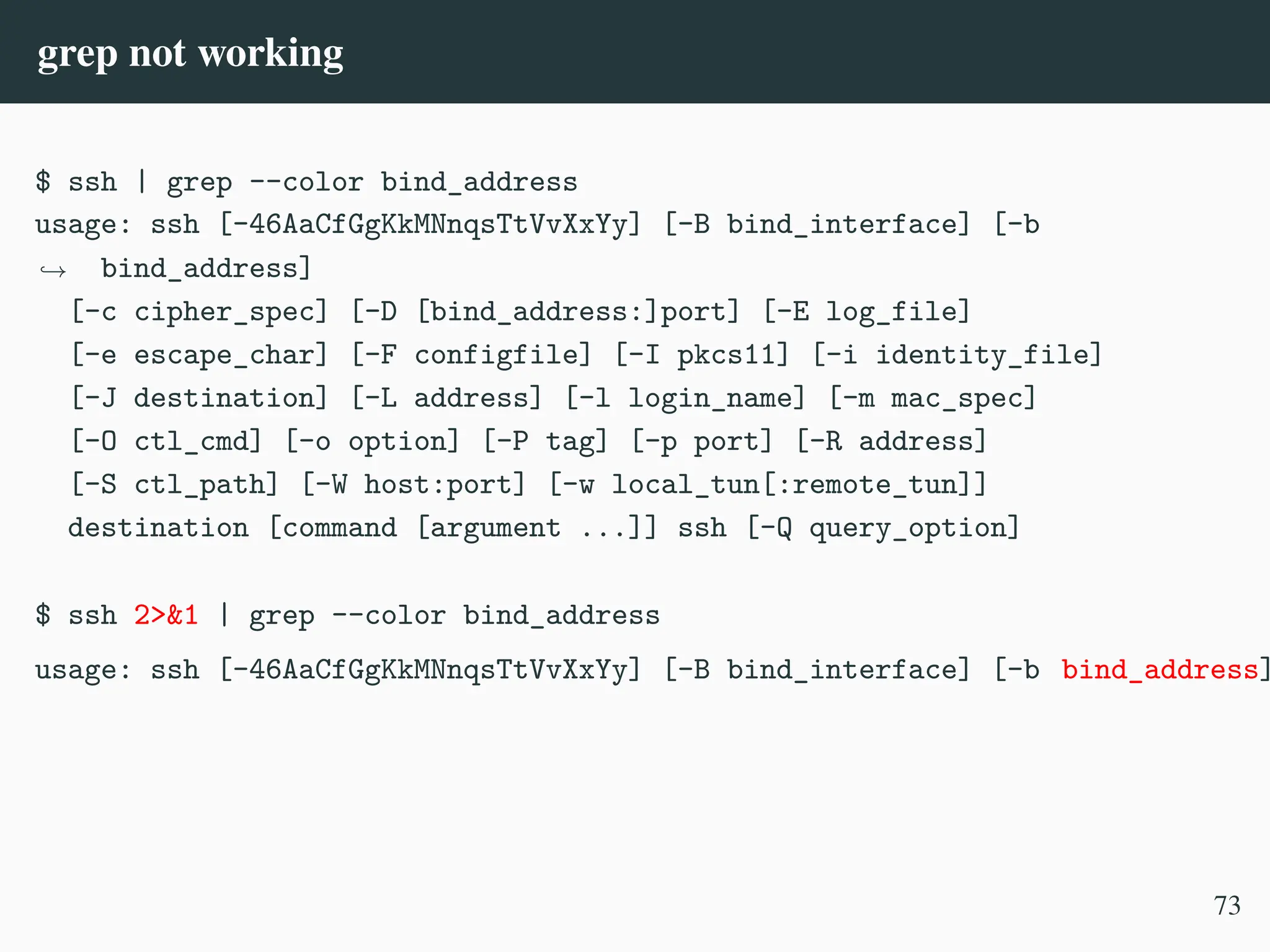 grep not working
$ ssh | grep --color bind_address
usage: ssh [-46AaCfGgKkMNnqsTtVvXxYy] [-B bind_interface] [-b
bind_address]
,
→
[-c cipher_spec] [-D [bind_address:]port] [-E log_file]
[-e escape_char] [-F configfile] [-I pkcs11] [-i identity_file]
[-J destination] [-L address] [-l login_name] [-m mac_spec]
[-O ctl_cmd] [-o option] [-P tag] [-p port] [-R address]
[-S ctl_path] [-W host:port] [-w local_tun[:remote_tun]]
destination [command [argument ...]] ssh [-Q query_option]
$ ssh 2>&1 | grep --color bind_address
usage: ssh [-46AaCfGgKkMNnqsTtVvXxYy] [-B bind_interface] [-b bind_address]
73
 