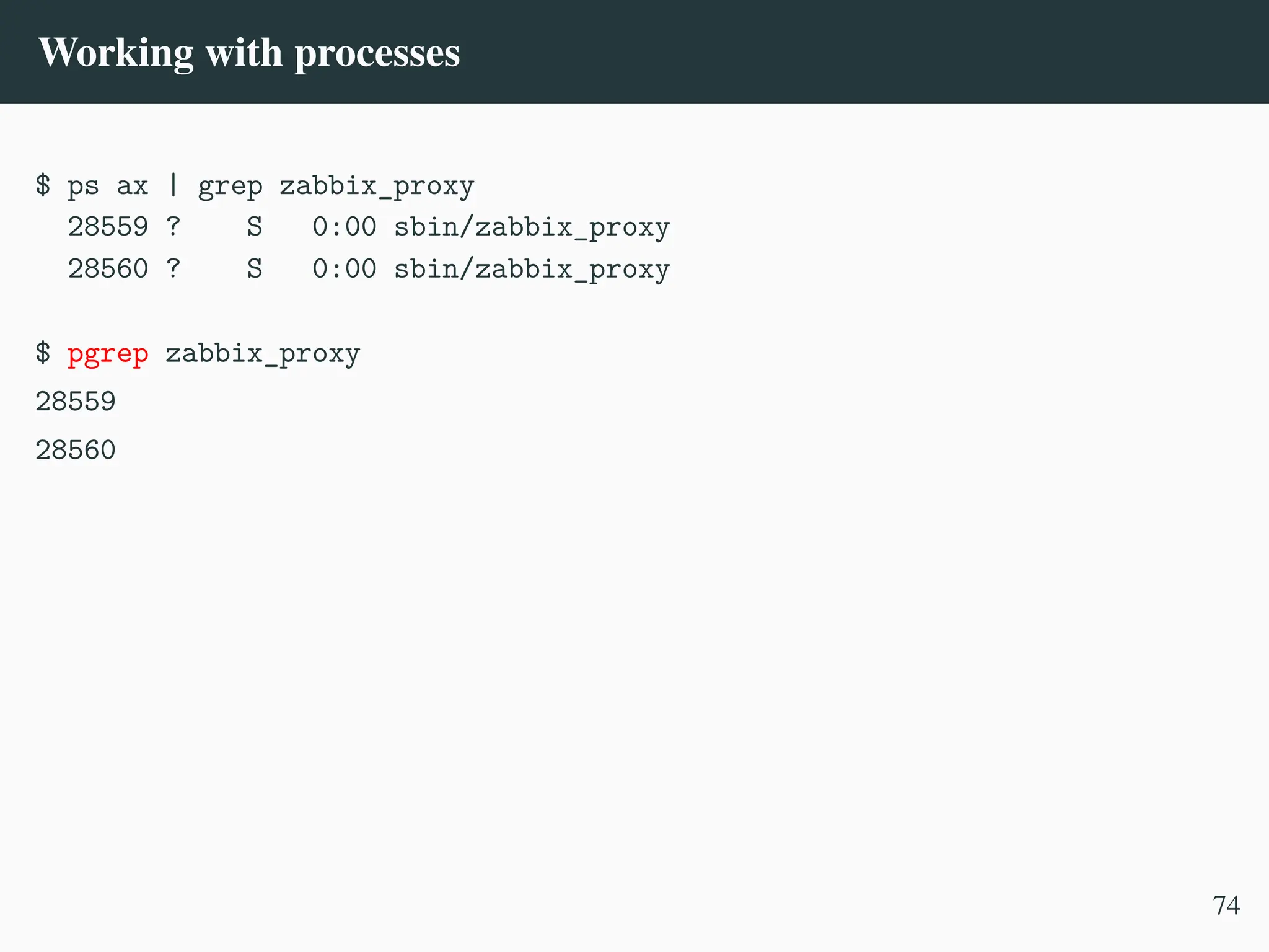 Working with processes
$ ps ax | grep zabbix_proxy
28559 ? S 0:00 sbin/zabbix_proxy
28560 ? S 0:00 sbin/zabbix_proxy
$ pgrep zabbix_proxy
28559
28560
74
 