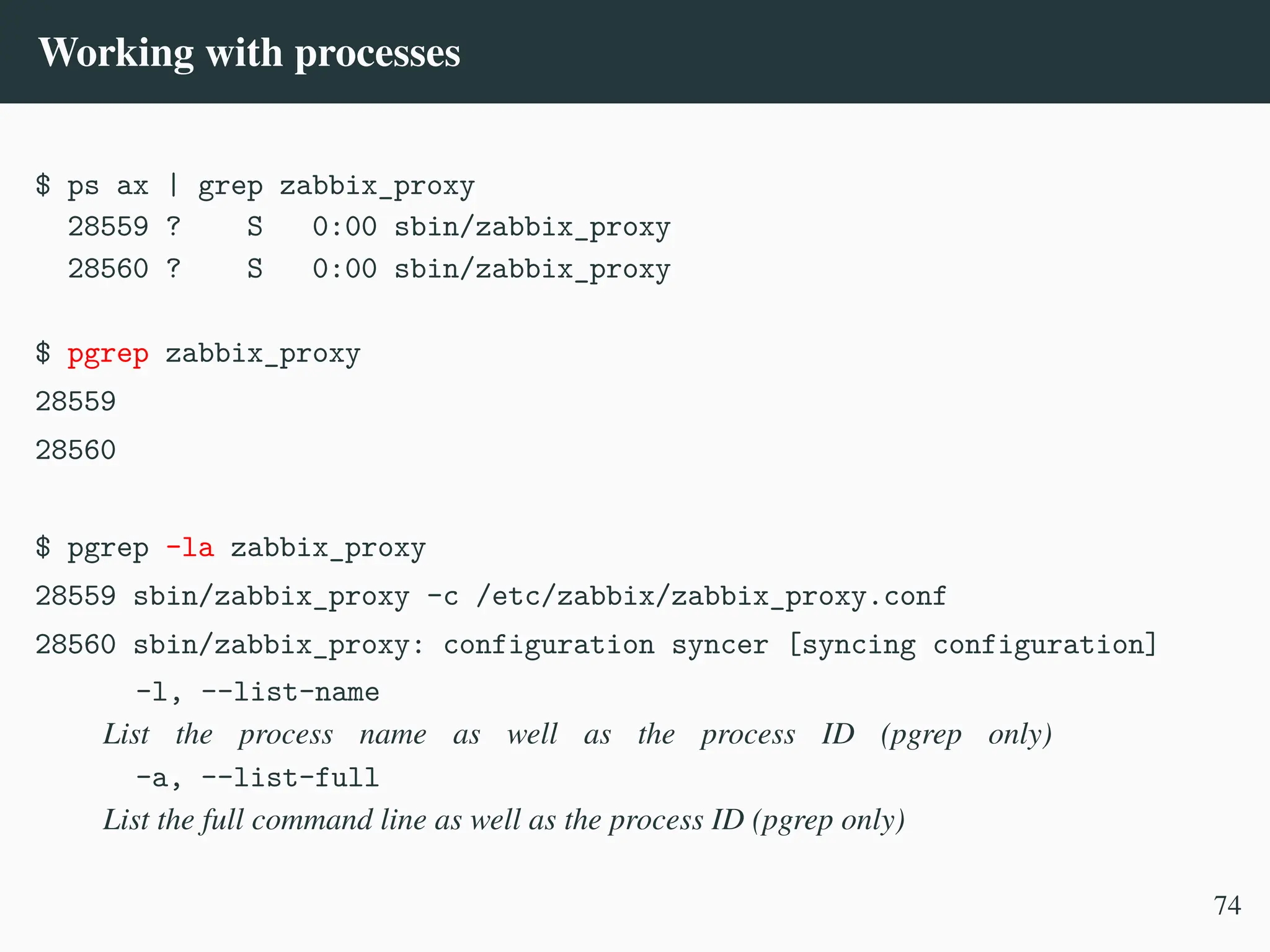 Working with processes
$ ps ax | grep zabbix_proxy
28559 ? S 0:00 sbin/zabbix_proxy
28560 ? S 0:00 sbin/zabbix_proxy
$ pgrep zabbix_proxy
28559
28560
$ pgrep -la zabbix_proxy
28559 sbin/zabbix_proxy -c /etc/zabbix/zabbix_proxy.conf
28560 sbin/zabbix_proxy: configuration syncer [syncing configuration]
-l, --list-name
List the process name as well as the process ID (pgrep only)
-a, --list-full
List the full command line as well as the process ID (pgrep only)
74
 