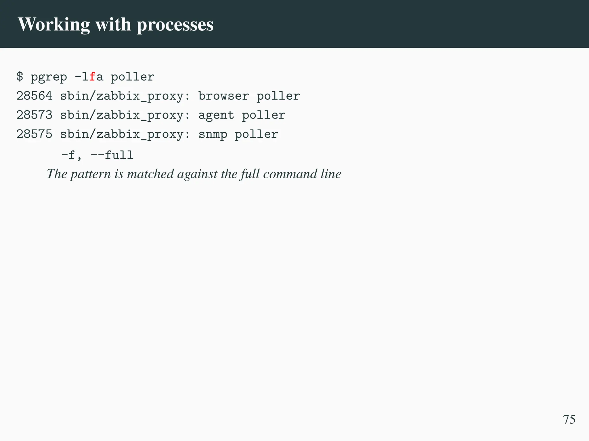 Working with processes
$ pgrep -lfa poller
28564 sbin/zabbix_proxy: browser poller
28573 sbin/zabbix_proxy: agent poller
28575 sbin/zabbix_proxy: snmp poller
-f, --full
The pattern is matched against the full command line
75
 