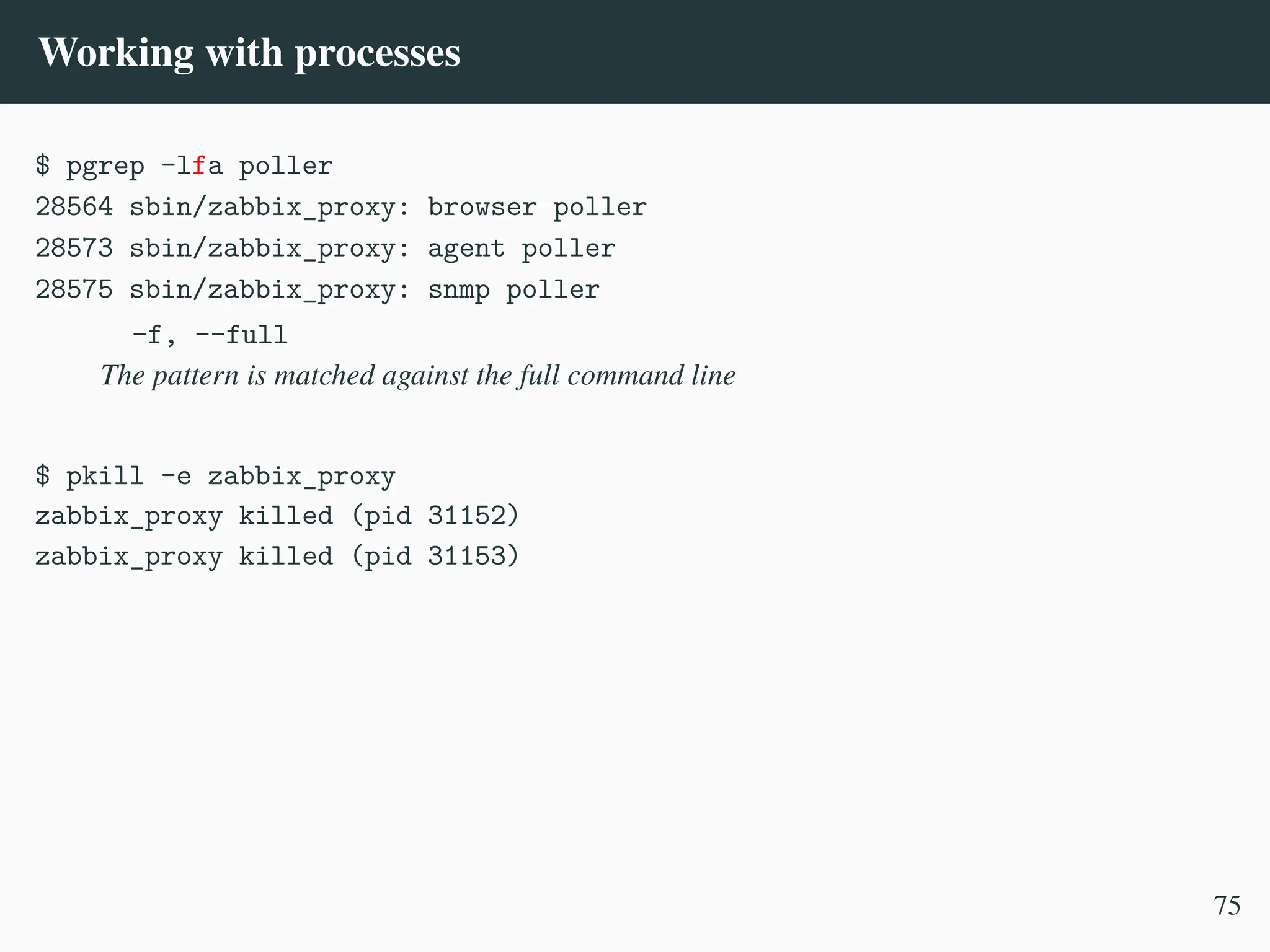 Working with processes
$ pgrep -lfa poller
28564 sbin/zabbix_proxy: browser poller
28573 sbin/zabbix_proxy: agent poller
28575 sbin/zabbix_proxy: snmp poller
-f, --full
The pattern is matched against the full command line
$ pkill -e zabbix_proxy
zabbix_proxy killed (pid 31152)
zabbix_proxy killed (pid 31153)
75
 