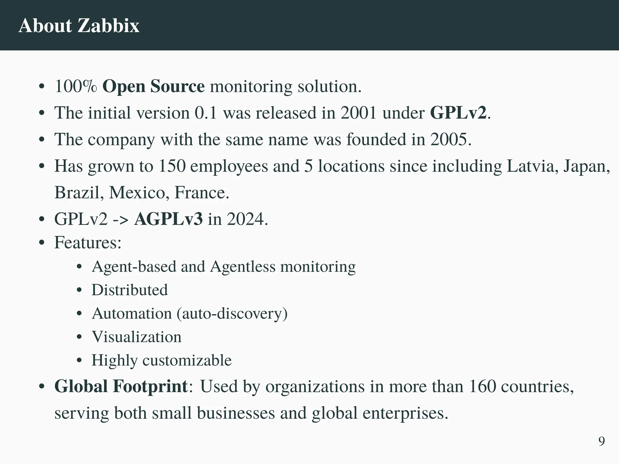About Zabbix
• 100% Open Source monitoring solution.
• The initial version 0.1 was released in 2001 under GPLv2.
• The company with the same name was founded in 2005.
• Has grown to 150 employees and 5 locations since including Latvia, Japan,
Brazil, Mexico, France.
• GPLv2 -> AGPLv3 in 2024.
• Features:
• Agent-based and Agentless monitoring
• Distributed
• Automation (auto-discovery)
• Visualization
• Highly customizable
• Global Footprint: Used by organizations in more than 160 countries,
serving both small businesses and global enterprises.
9
 