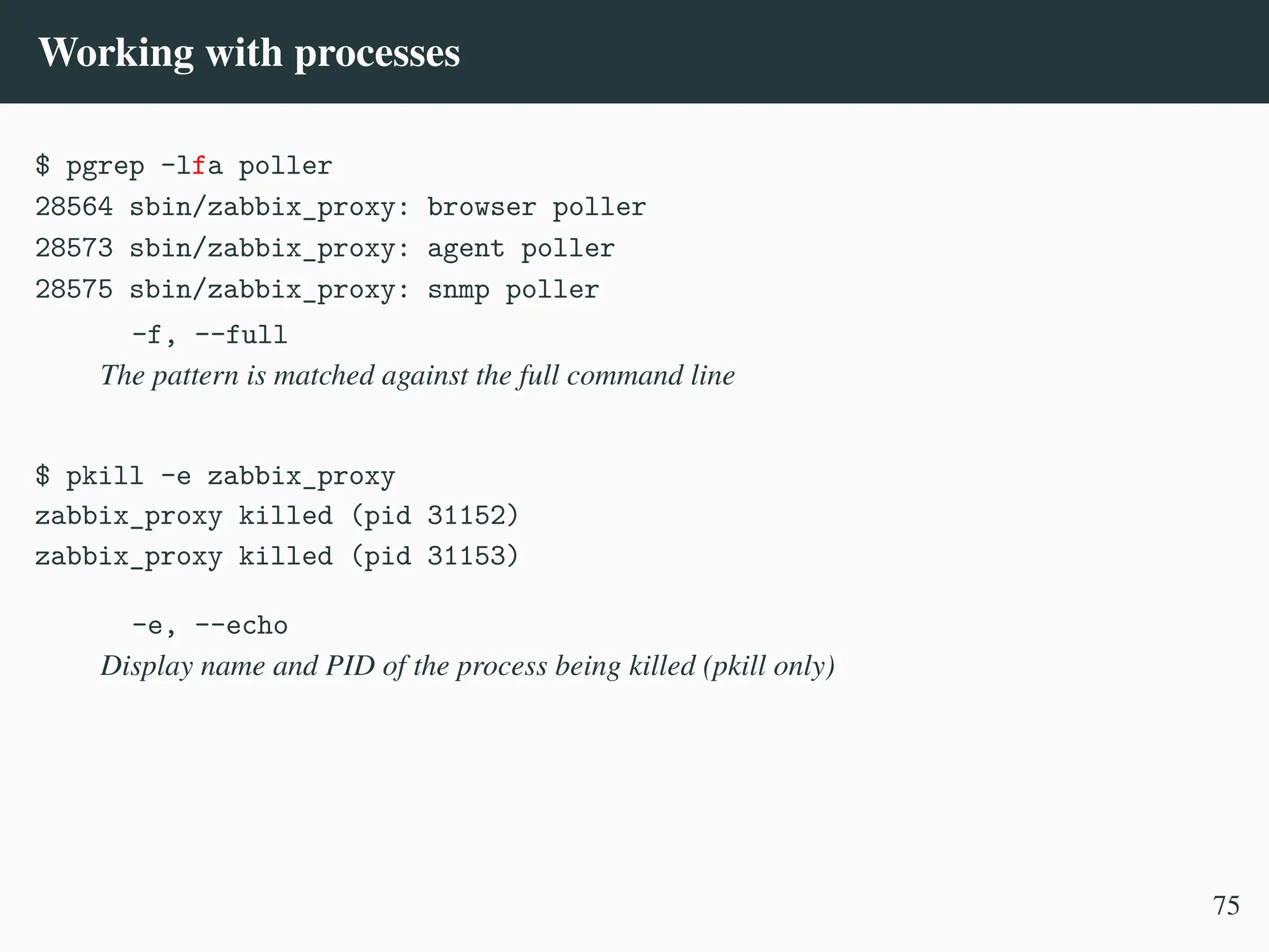 Working with processes
$ pgrep -lfa poller
28564 sbin/zabbix_proxy: browser poller
28573 sbin/zabbix_proxy: agent poller
28575 sbin/zabbix_proxy: snmp poller
-f, --full
The pattern is matched against the full command line
$ pkill -e zabbix_proxy
zabbix_proxy killed (pid 31152)
zabbix_proxy killed (pid 31153)
-e, --echo
Display name and PID of the process being killed (pkill only)
75
 