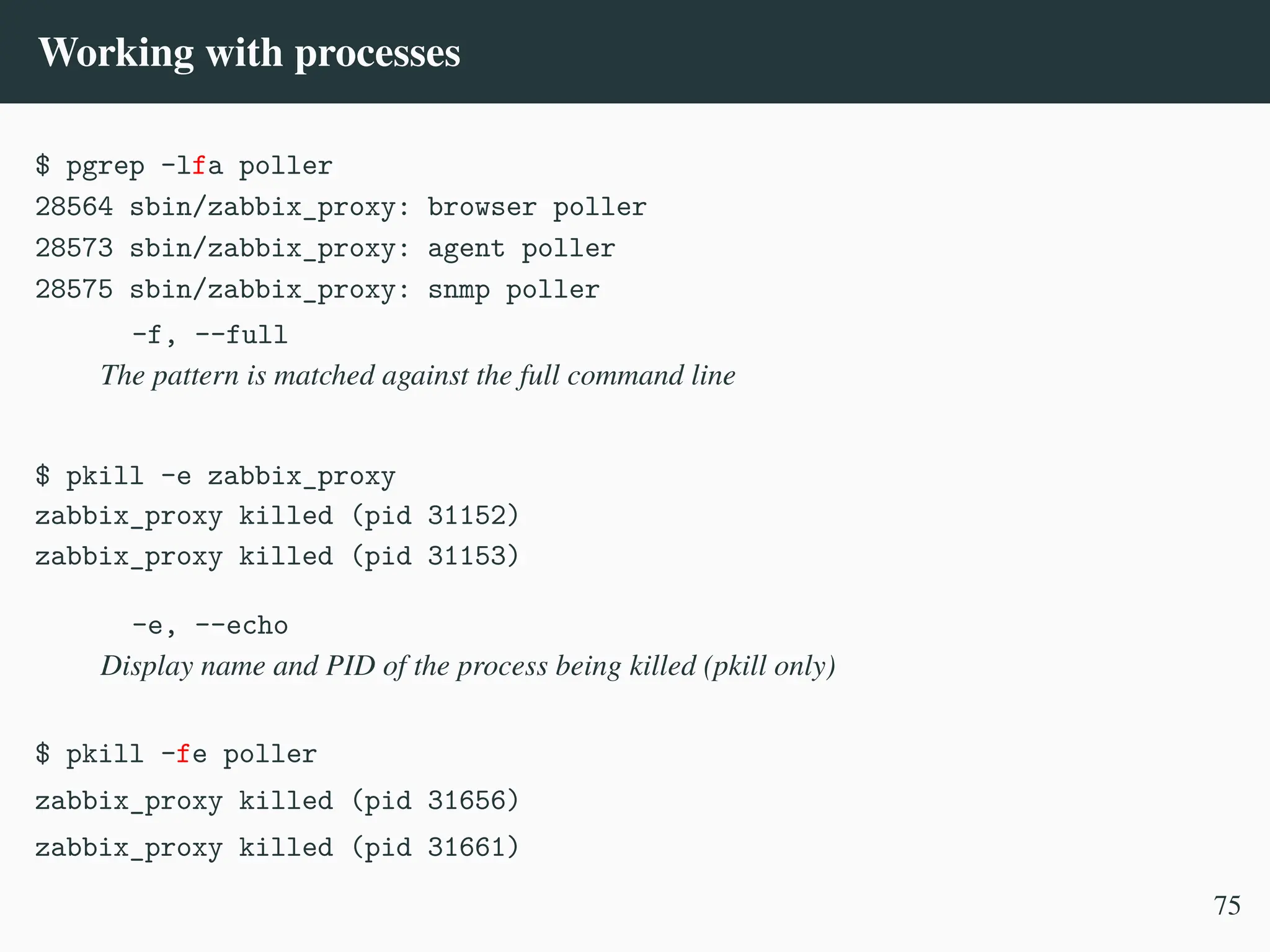 Working with processes
$ pgrep -lfa poller
28564 sbin/zabbix_proxy: browser poller
28573 sbin/zabbix_proxy: agent poller
28575 sbin/zabbix_proxy: snmp poller
-f, --full
The pattern is matched against the full command line
$ pkill -e zabbix_proxy
zabbix_proxy killed (pid 31152)
zabbix_proxy killed (pid 31153)
-e, --echo
Display name and PID of the process being killed (pkill only)
$ pkill -fe poller
zabbix_proxy killed (pid 31656)
zabbix_proxy killed (pid 31661)
75
 