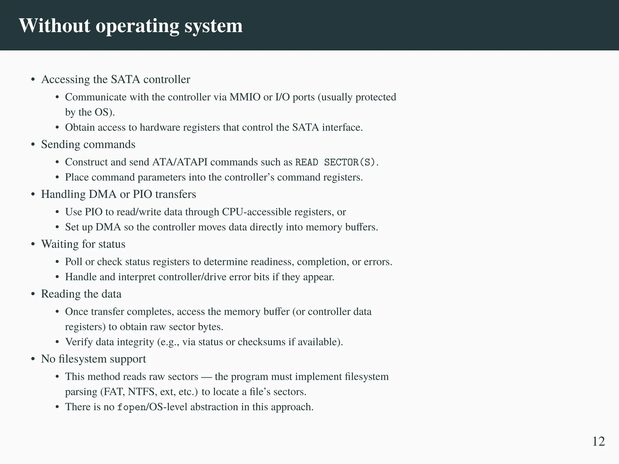 Without operating system
• Accessing the SATA controller
• Communicate with the controller via MMIO or I/O ports (usually protected
by the OS).
• Obtain access to hardware registers that control the SATA interface.
• Sending commands
• Construct and send ATA/ATAPI commands such as READ SECTOR(S).
• Place command parameters into the controller’s command registers.
• Handling DMA or PIO transfers
• Use PIO to read/write data through CPU-accessible registers, or
• Set up DMA so the controller moves data directly into memory buffers.
• Waiting for status
• Poll or check status registers to determine readiness, completion, or errors.
• Handle and interpret controller/drive error bits if they appear.
• Reading the data
• Once transfer completes, access the memory buffer (or controller data
registers) to obtain raw sector bytes.
• Verify data integrity (e.g., via status or checksums if available).
• No filesystem support
• This method reads raw sectors — the program must implement filesystem
parsing (FAT, NTFS, ext, etc.) to locate a file’s sectors.
• There is no fopen/OS-level abstraction in this approach.
12
 