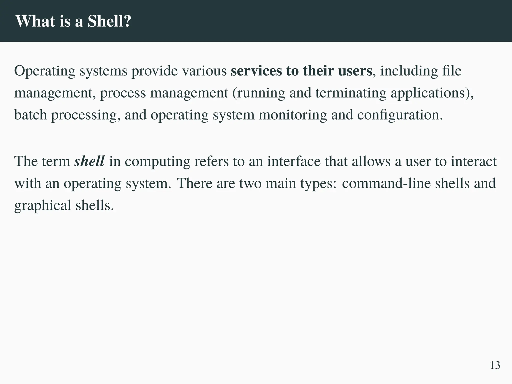 What is a Shell?
Operating systems provide various services to their users, including file
management, process management (running and terminating applications),
batch processing, and operating system monitoring and configuration.
The term shell in computing refers to an interface that allows a user to interact
with an operating system. There are two main types: command-line shells and
graphical shells.
13
 