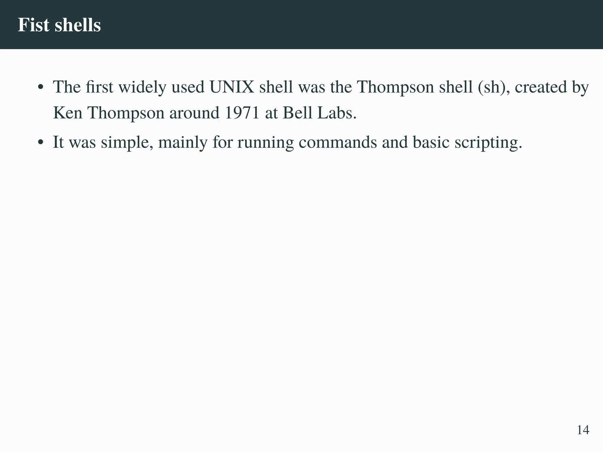 Fist shells
• The first widely used UNIX shell was the Thompson shell (sh), created by
Ken Thompson around 1971 at Bell Labs.
• It was simple, mainly for running commands and basic scripting.
14
 