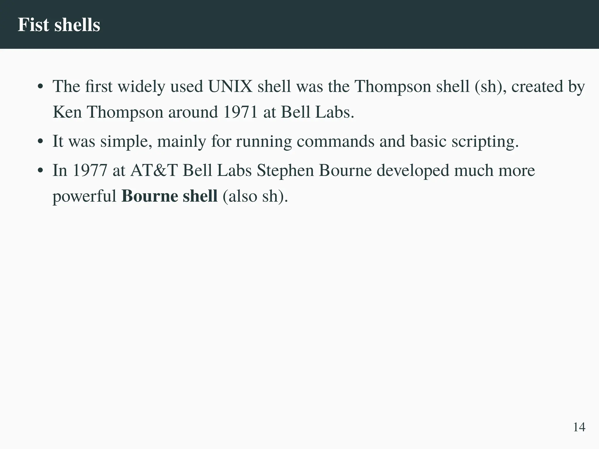 Fist shells
• The first widely used UNIX shell was the Thompson shell (sh), created by
Ken Thompson around 1971 at Bell Labs.
• It was simple, mainly for running commands and basic scripting.
• In 1977 at AT&T Bell Labs Stephen Bourne developed much more
powerful Bourne shell (also sh).
14
 