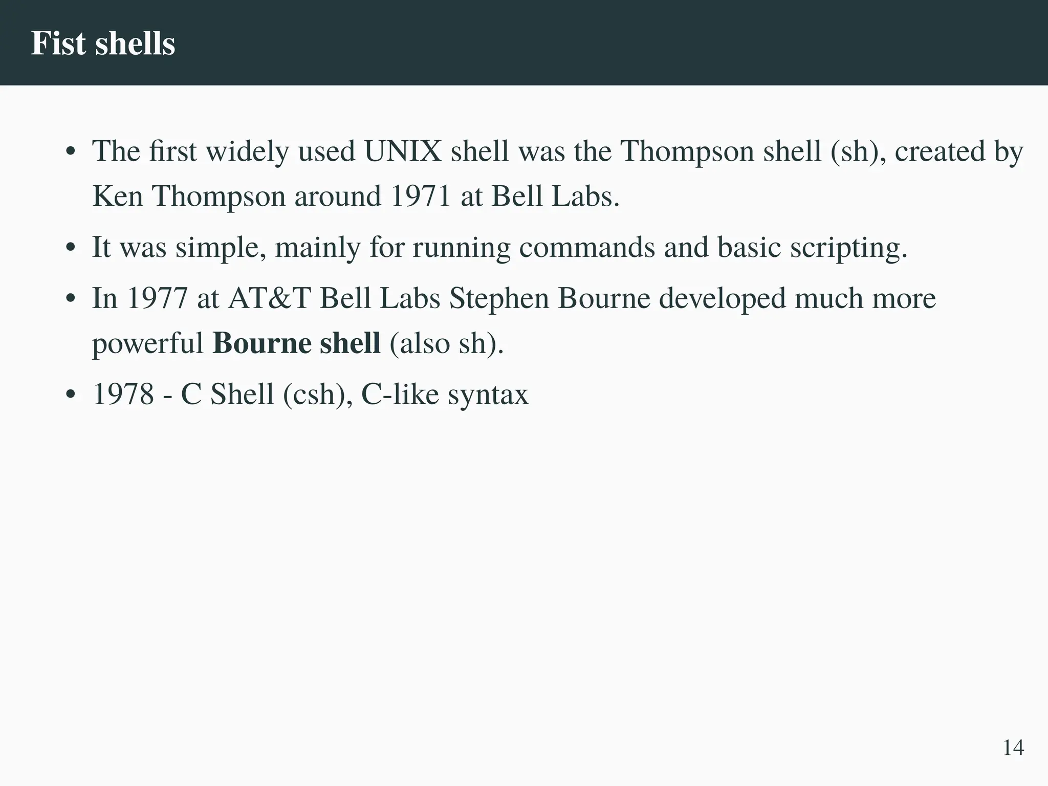 Fist shells
• The first widely used UNIX shell was the Thompson shell (sh), created by
Ken Thompson around 1971 at Bell Labs.
• It was simple, mainly for running commands and basic scripting.
• In 1977 at AT&T Bell Labs Stephen Bourne developed much more
powerful Bourne shell (also sh).
• 1978 - C Shell (csh), C-like syntax
14
 