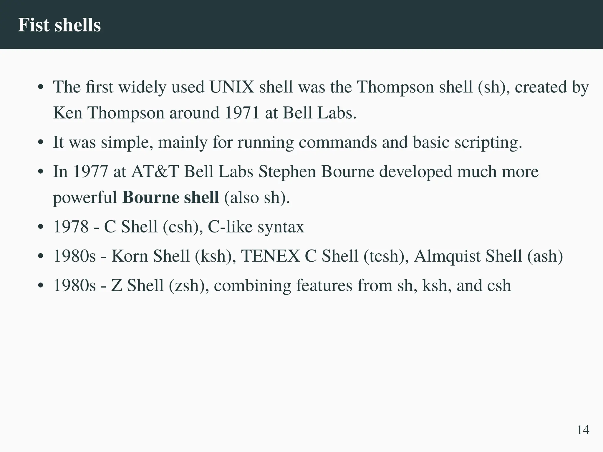 Fist shells
• The first widely used UNIX shell was the Thompson shell (sh), created by
Ken Thompson around 1971 at Bell Labs.
• It was simple, mainly for running commands and basic scripting.
• In 1977 at AT&T Bell Labs Stephen Bourne developed much more
powerful Bourne shell (also sh).
• 1978 - C Shell (csh), C-like syntax
• 1980s - Korn Shell (ksh), TENEX C Shell (tcsh), Almquist Shell (ash)
• 1980s - Z Shell (zsh), combining features from sh, ksh, and csh
14
 