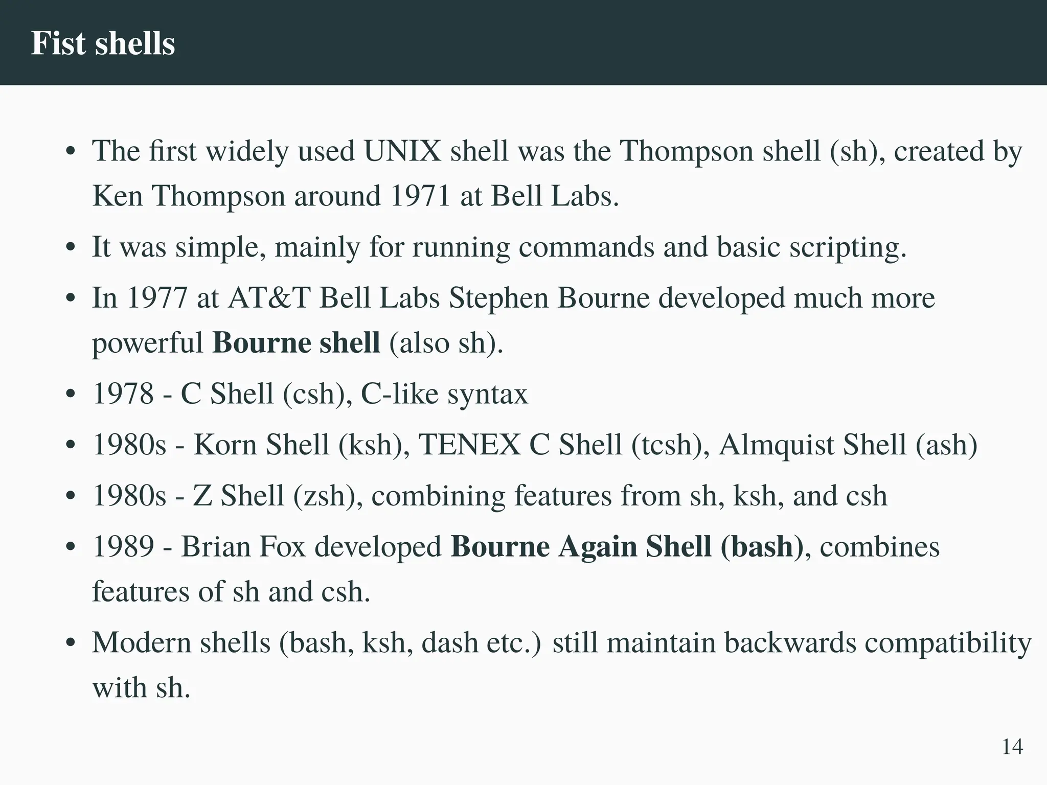Fist shells
• The first widely used UNIX shell was the Thompson shell (sh), created by
Ken Thompson around 1971 at Bell Labs.
• It was simple, mainly for running commands and basic scripting.
• In 1977 at AT&T Bell Labs Stephen Bourne developed much more
powerful Bourne shell (also sh).
• 1978 - C Shell (csh), C-like syntax
• 1980s - Korn Shell (ksh), TENEX C Shell (tcsh), Almquist Shell (ash)
• 1980s - Z Shell (zsh), combining features from sh, ksh, and csh
• 1989 - Brian Fox developed Bourne Again Shell (bash), combines
features of sh and csh.
• Modern shells (bash, ksh, dash etc.) still maintain backwards compatibility
with sh.
14
 