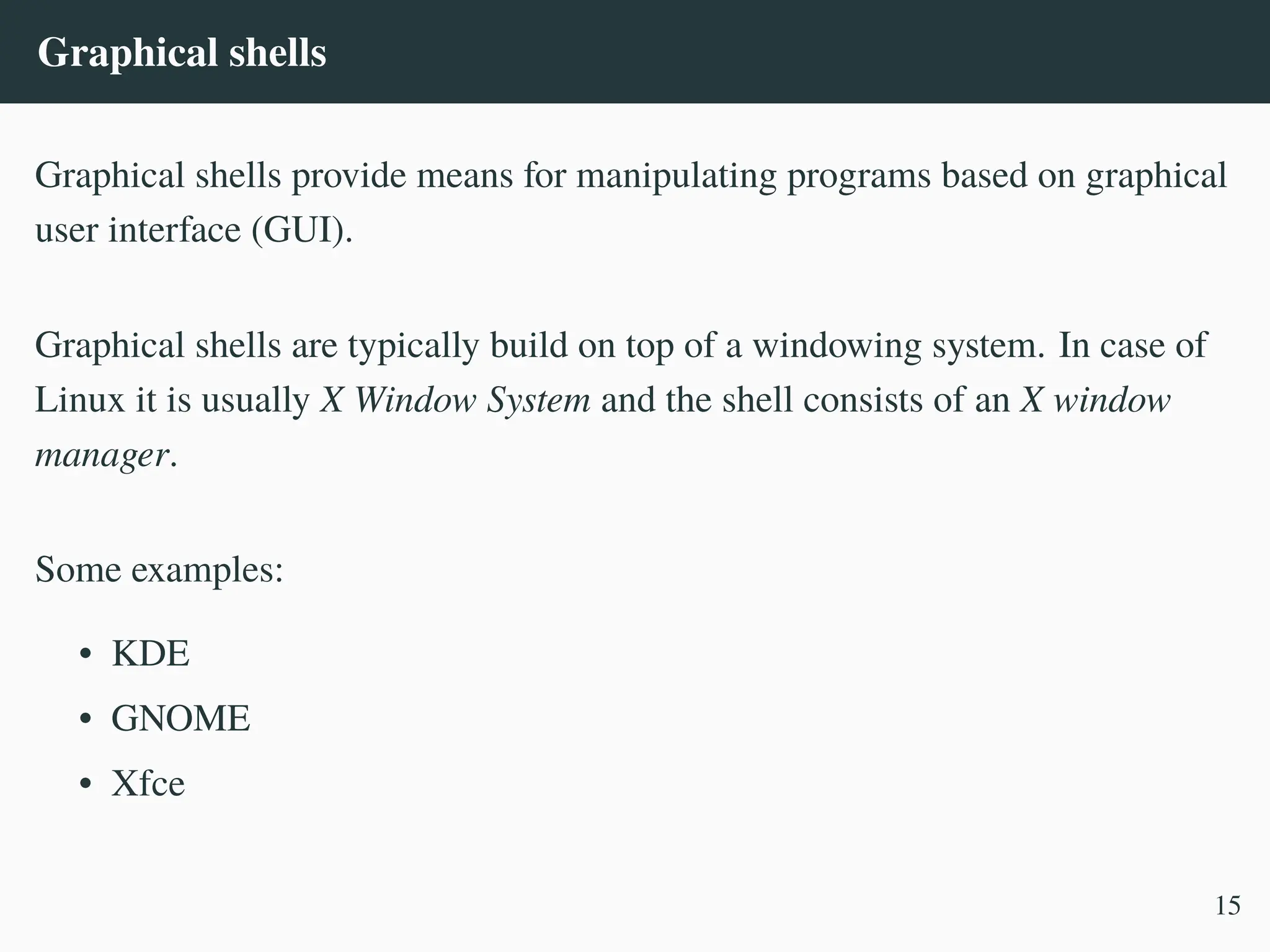Graphical shells
Graphical shells provide means for manipulating programs based on graphical
user interface (GUI).
Graphical shells are typically build on top of a windowing system. In case of
Linux it is usually X Window System and the shell consists of an X window
manager.
Some examples:
• KDE
• GNOME
• Xfce
15
 