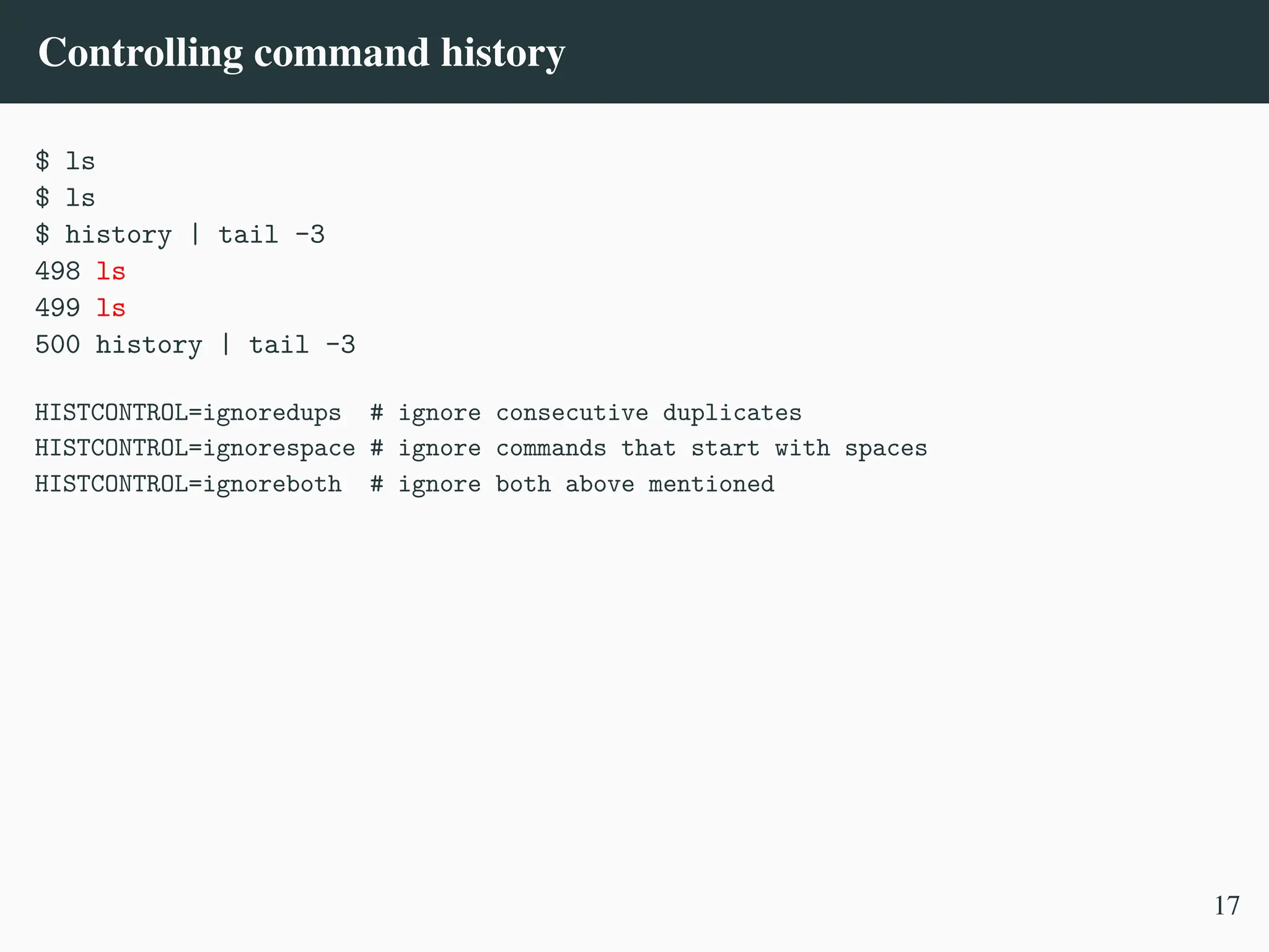 Controlling command history
$ ls
$ ls
$ history | tail -3
498 ls
499 ls
500 history | tail -3
HISTCONTROL=ignoredups # ignore consecutive duplicates
HISTCONTROL=ignorespace # ignore commands that start with spaces
HISTCONTROL=ignoreboth # ignore both above mentioned
17
 