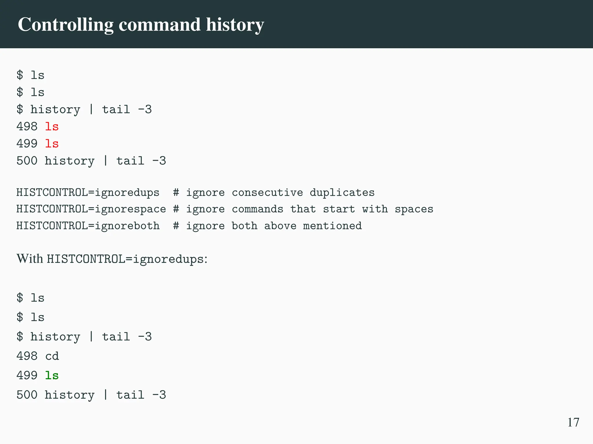 Controlling command history
$ ls
$ ls
$ history | tail -3
498 ls
499 ls
500 history | tail -3
HISTCONTROL=ignoredups # ignore consecutive duplicates
HISTCONTROL=ignorespace # ignore commands that start with spaces
HISTCONTROL=ignoreboth # ignore both above mentioned
With HISTCONTROL=ignoredups:
$ ls
$ ls
$ history | tail -3
498 cd
499 ls
500 history | tail -3
17
 