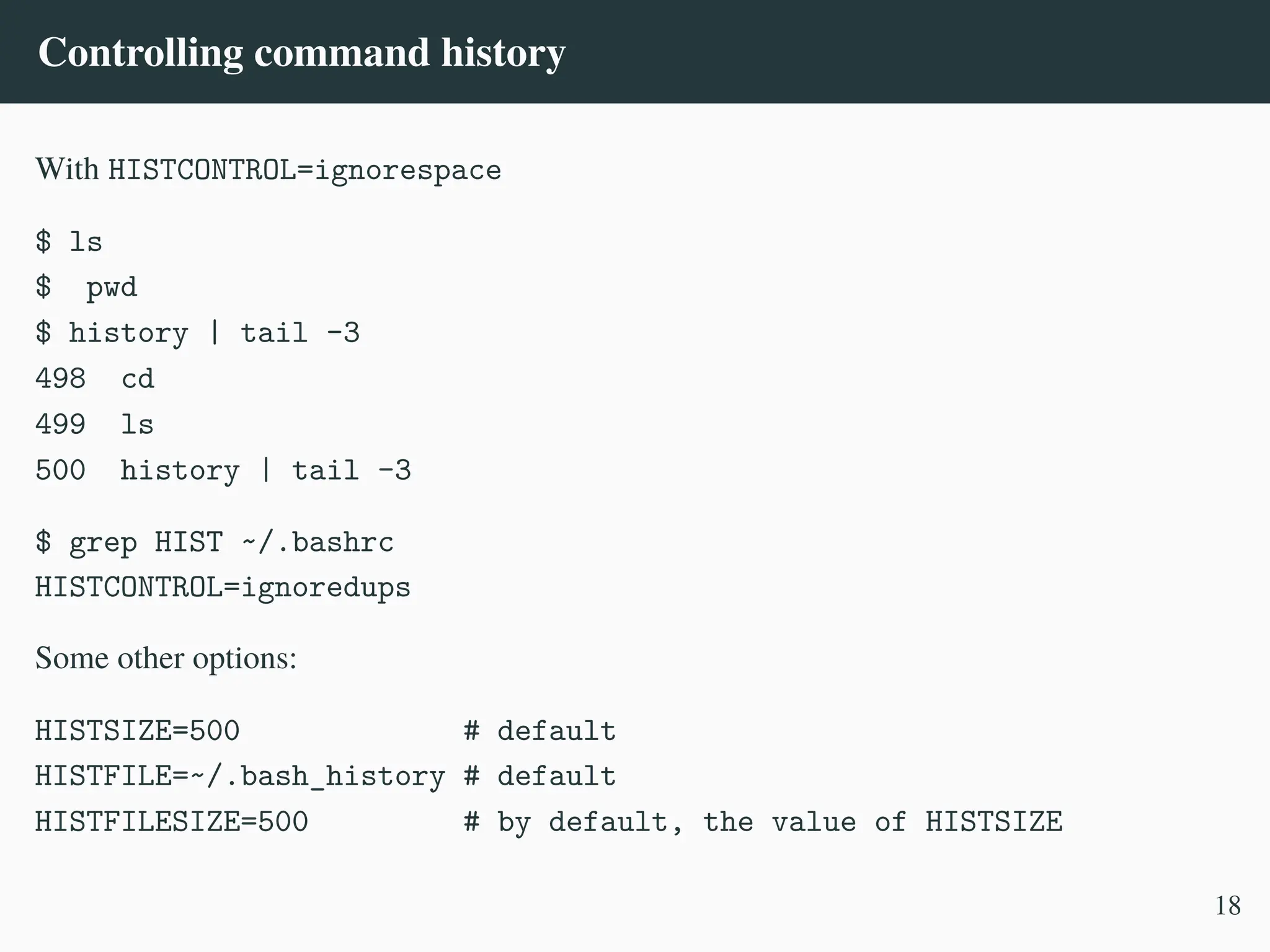 Controlling command history
With HISTCONTROL=ignorespace
$ ls
$ pwd
$ history | tail -3
498 cd
499 ls
500 history | tail -3
$ grep HIST ~/.bashrc
HISTCONTROL=ignoredups
Some other options:
HISTSIZE=500 # default
HISTFILE=~/.bash_history # default
HISTFILESIZE=500 # by default, the value of HISTSIZE
18
 