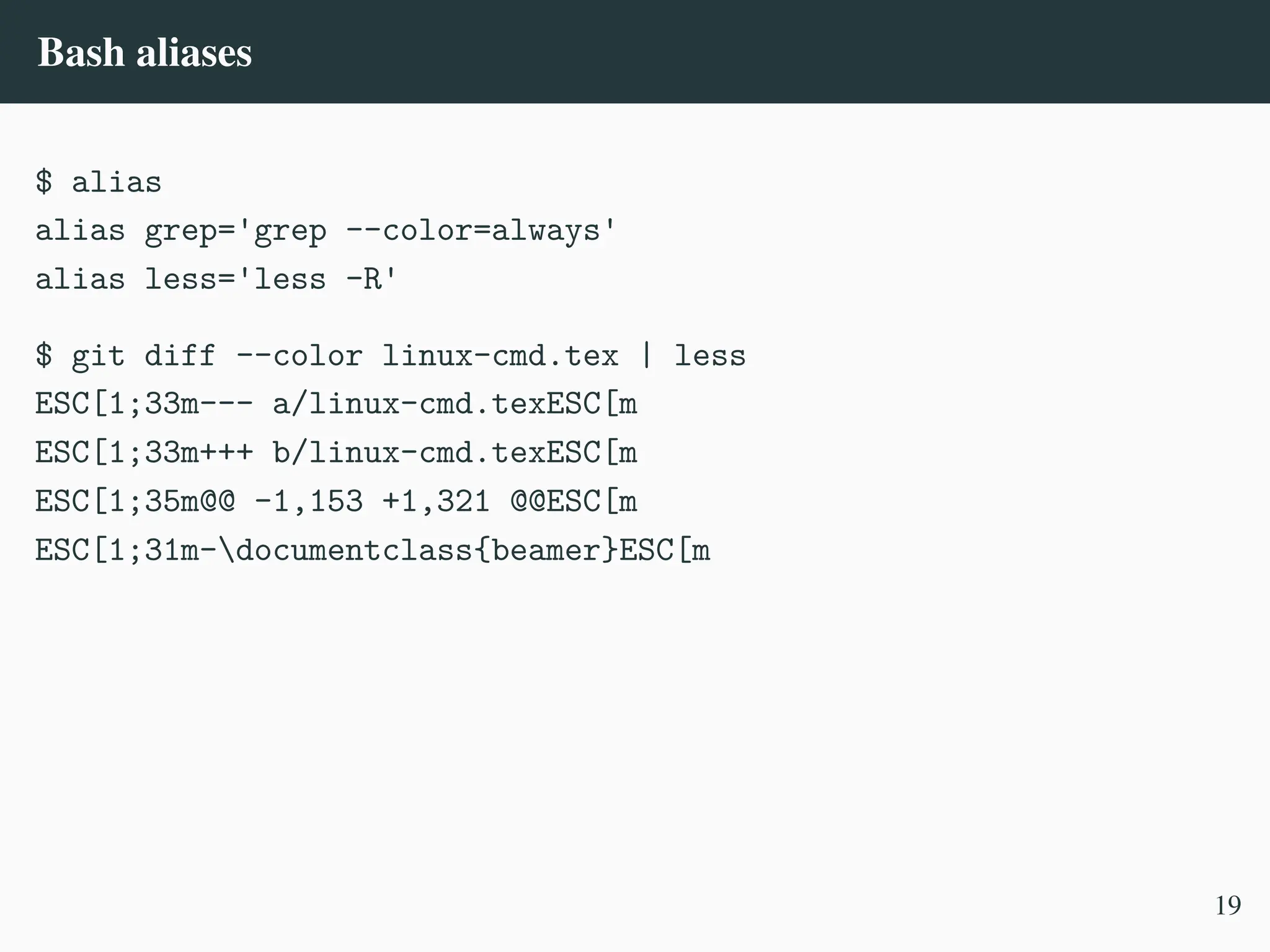 Bash aliases
$ alias
alias grep='grep --color=always'
alias less='less -R'
$ git diff --color linux-cmd.tex | less
ESC[1;33m--- a/linux-cmd.texESC[m
ESC[1;33m+++ b/linux-cmd.texESC[m
ESC[1;35m@@ -1,153 +1,321 @@ESC[m
ESC[1;31m-documentclass{beamer}ESC[m
19
 