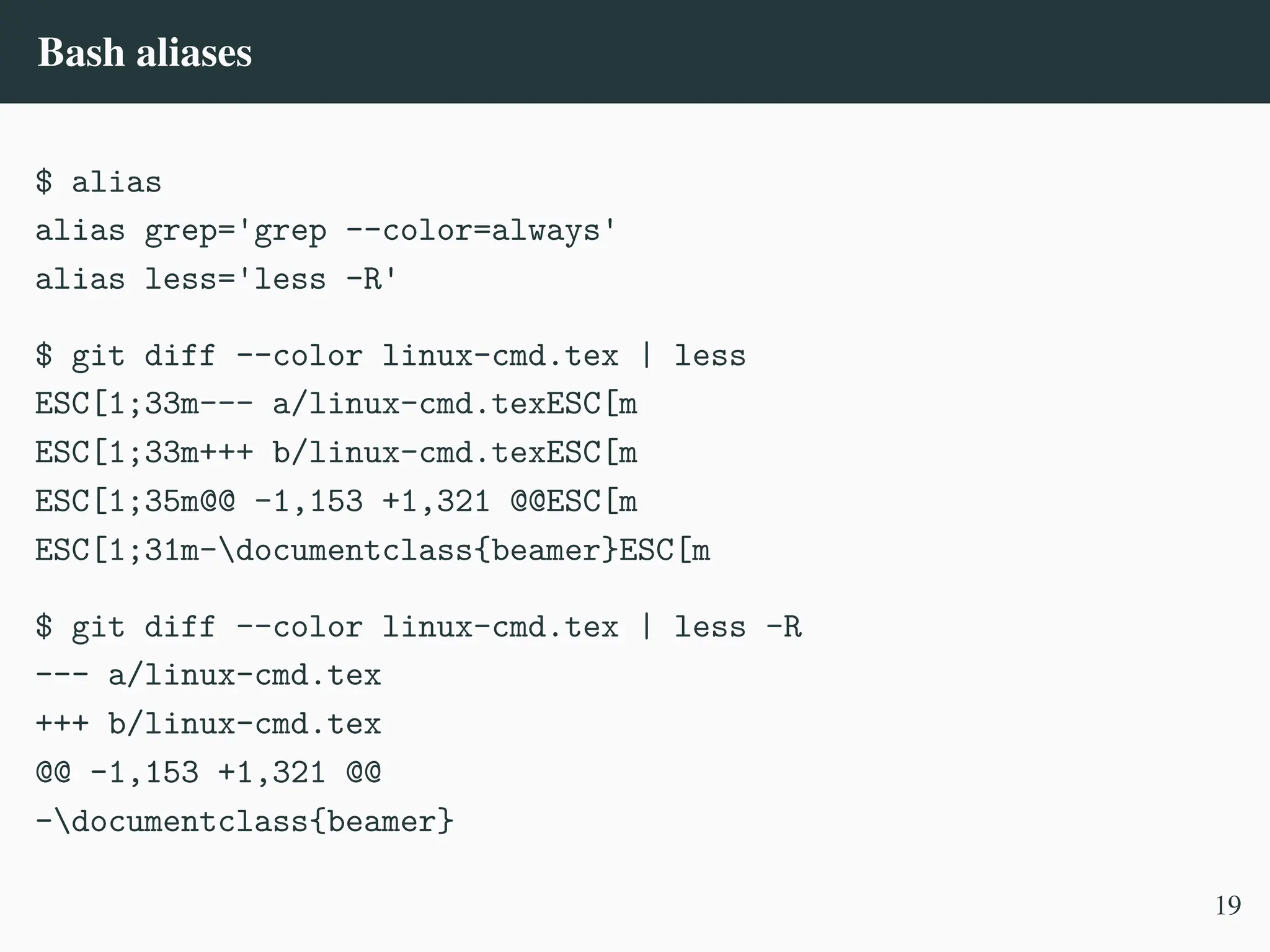 Bash aliases
$ alias
alias grep='grep --color=always'
alias less='less -R'
$ git diff --color linux-cmd.tex | less
ESC[1;33m--- a/linux-cmd.texESC[m
ESC[1;33m+++ b/linux-cmd.texESC[m
ESC[1;35m@@ -1,153 +1,321 @@ESC[m
ESC[1;31m-documentclass{beamer}ESC[m
$ git diff --color linux-cmd.tex | less -R
--- a/linux-cmd.tex
+++ b/linux-cmd.tex
@@ -1,153 +1,321 @@
-documentclass{beamer}
19
 