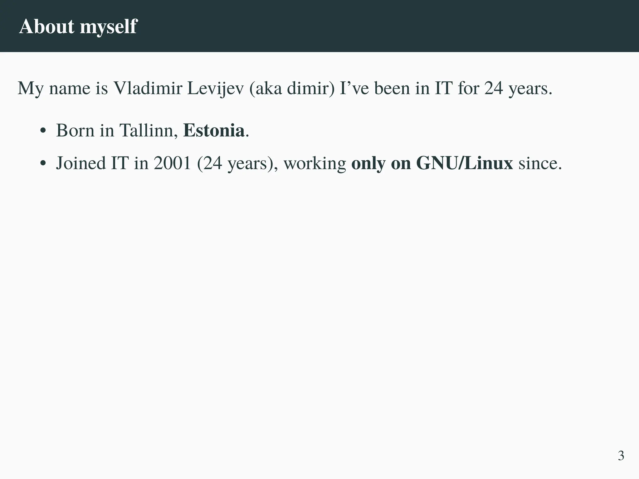 About myself
My name is Vladimir Levijev (aka dimir) I’ve been in IT for 24 years.
• Born in Tallinn, Estonia.
• Joined IT in 2001 (24 years), working only on GNU/Linux since.
3
 