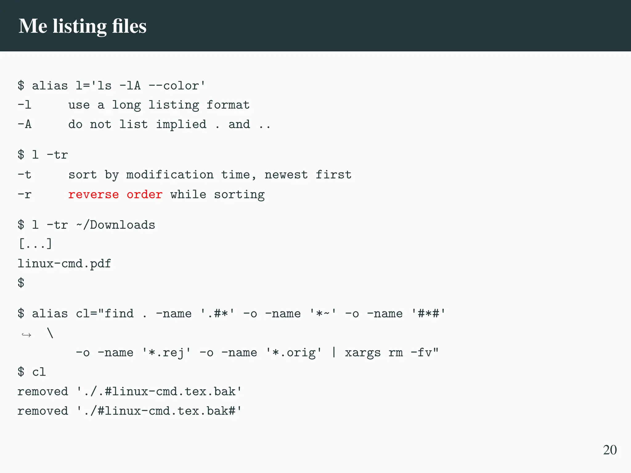 Me listing files
$ alias l='ls -lA --color'
-l use a long listing format
-A do not list implied . and ..
$ l -tr
-t sort by modification time, newest first
-r reverse order while sorting
$ l -tr ~/Downloads
[...]
linux-cmd.pdf
$
$ alias cl="find . -name '.#*' -o -name '*~' -o -name '#*#'

,
→
-o -name '*.rej' -o -name '*.orig' | xargs rm -fv"
$ cl
removed './.#linux-cmd.tex.bak'
removed './#linux-cmd.tex.bak#'
20
 