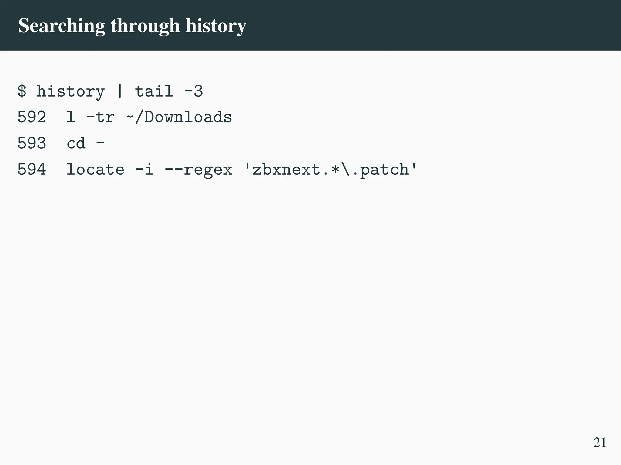 Searching through history
$ history | tail -3
592 l -tr ~/Downloads
593 cd -
594 locate -i --regex 'zbxnext.*.patch'
21
 