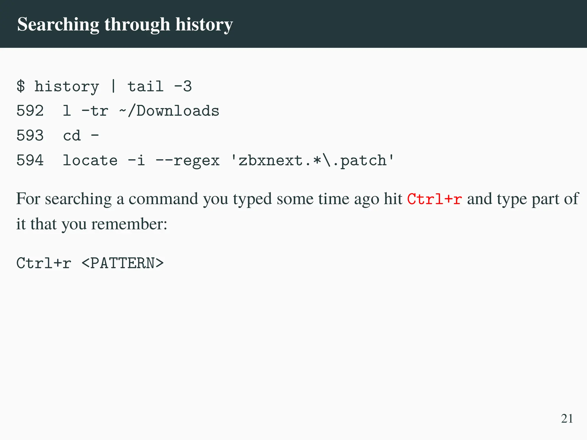 Searching through history
$ history | tail -3
592 l -tr ~/Downloads
593 cd -
594 locate -i --regex 'zbxnext.*.patch'
For searching a command you typed some time ago hit Ctrl+r and type part of
it that you remember:
Ctrl+r <PATTERN>
21
 