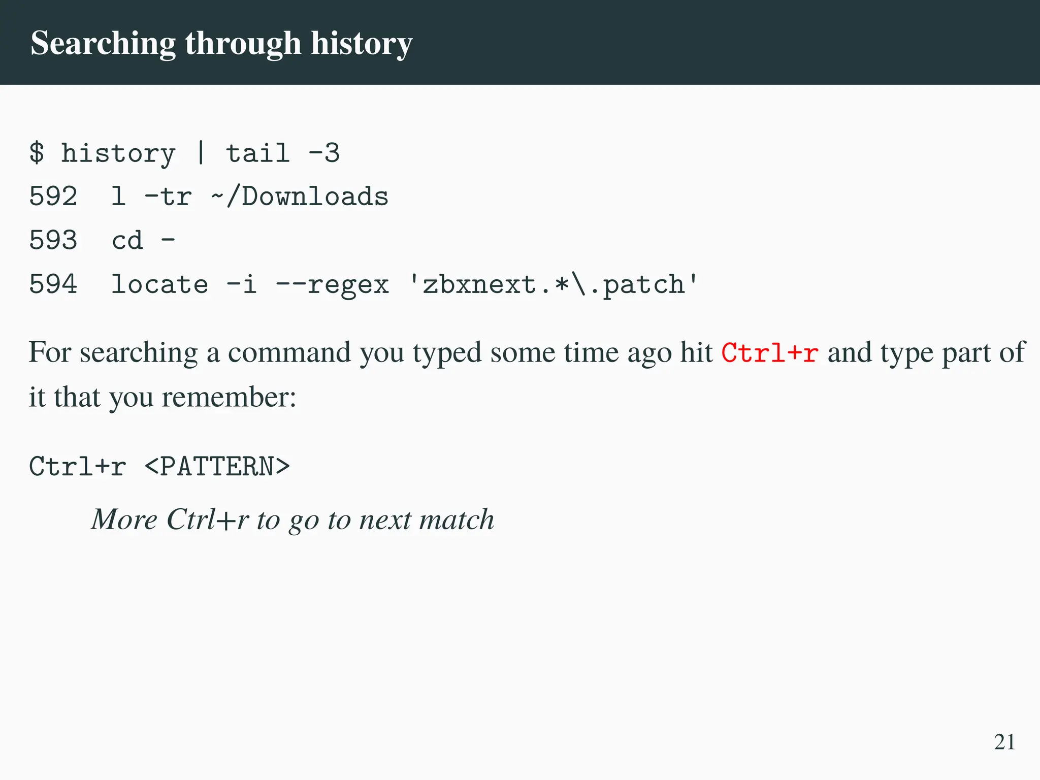 Searching through history
$ history | tail -3
592 l -tr ~/Downloads
593 cd -
594 locate -i --regex 'zbxnext.*.patch'
For searching a command you typed some time ago hit Ctrl+r and type part of
it that you remember:
Ctrl+r <PATTERN>
More Ctrl+r to go to next match
21
 