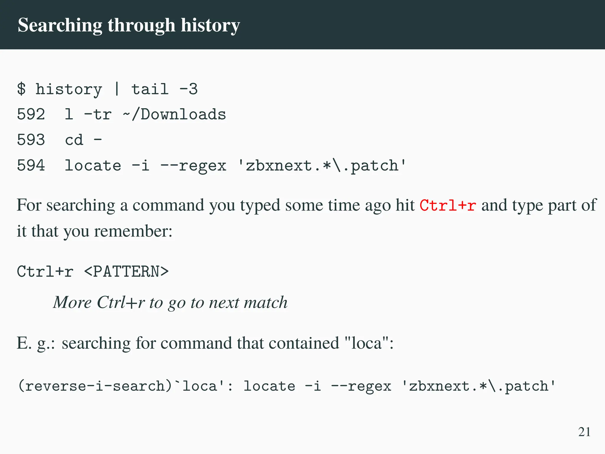 Searching through history
$ history | tail -3
592 l -tr ~/Downloads
593 cd -
594 locate -i --regex 'zbxnext.*.patch'
For searching a command you typed some time ago hit Ctrl+r and type part of
it that you remember:
Ctrl+r <PATTERN>
More Ctrl+r to go to next match
E. g.: searching for command that contained "loca":
(reverse-i-search)`loca': locate -i --regex 'zbxnext.*.patch'
21
 