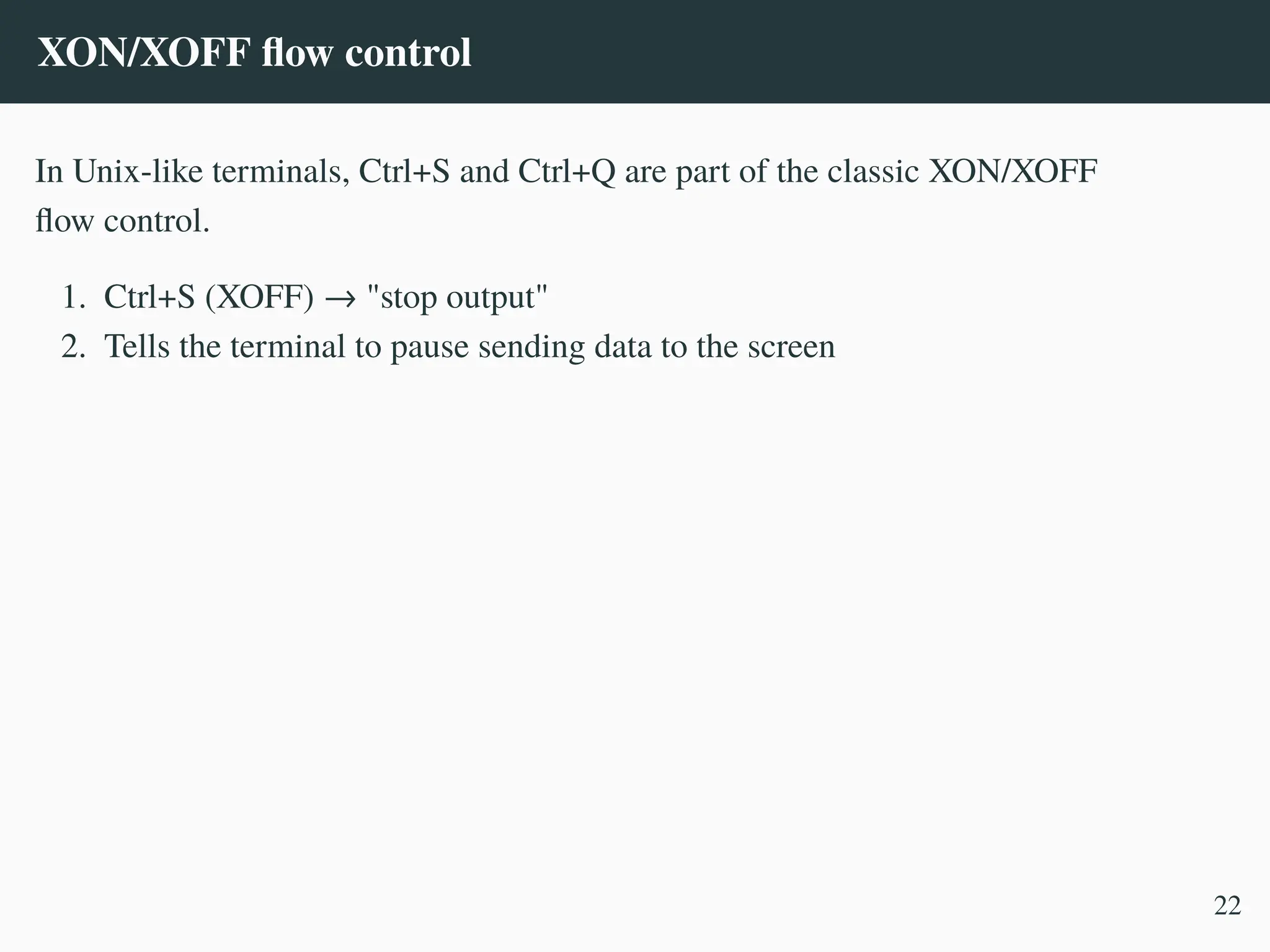 XON/XOFF flow control
In Unix-like terminals, Ctrl+S and Ctrl+Q are part of the classic XON/XOFF
flow control.
1. Ctrl+S (XOFF) → "stop output"
2. Tells the terminal to pause sending data to the screen
22
 