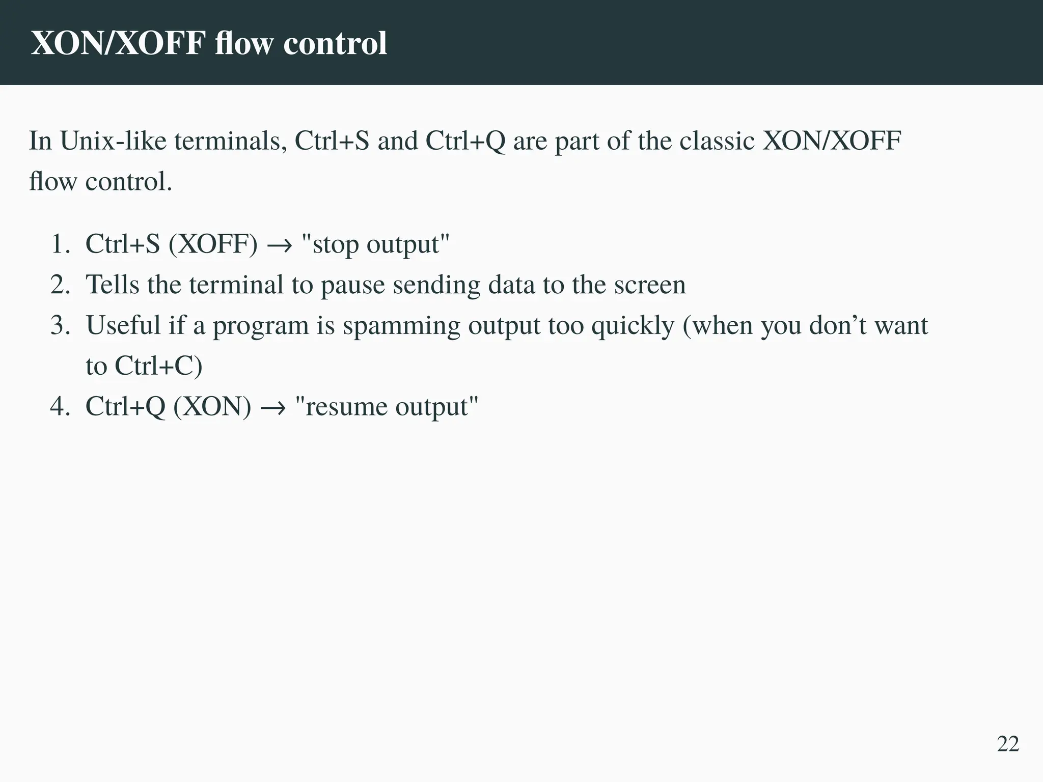XON/XOFF flow control
In Unix-like terminals, Ctrl+S and Ctrl+Q are part of the classic XON/XOFF
flow control.
1. Ctrl+S (XOFF) → "stop output"
2. Tells the terminal to pause sending data to the screen
3. Useful if a program is spamming output too quickly (when you don’t want
to Ctrl+C)
4. Ctrl+Q (XON) → "resume output"
22
 