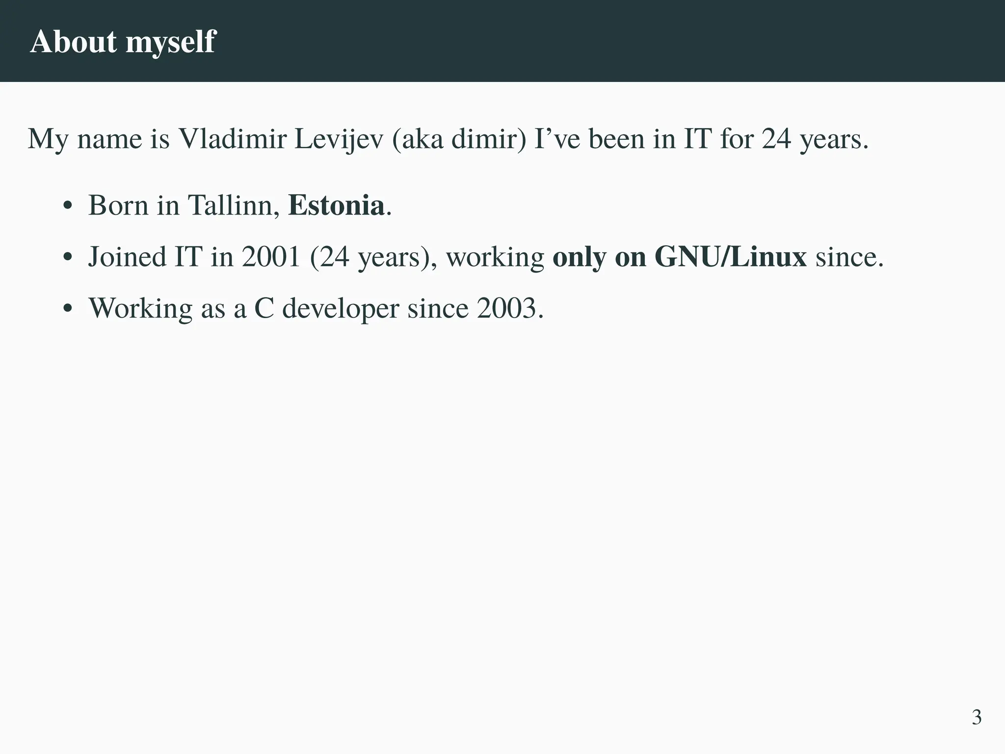 About myself
My name is Vladimir Levijev (aka dimir) I’ve been in IT for 24 years.
• Born in Tallinn, Estonia.
• Joined IT in 2001 (24 years), working only on GNU/Linux since.
• Working as a C developer since 2003.
3
 