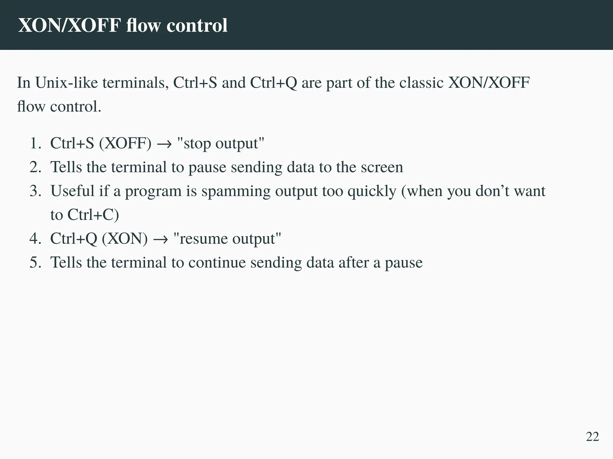 XON/XOFF flow control
In Unix-like terminals, Ctrl+S and Ctrl+Q are part of the classic XON/XOFF
flow control.
1. Ctrl+S (XOFF) → "stop output"
2. Tells the terminal to pause sending data to the screen
3. Useful if a program is spamming output too quickly (when you don’t want
to Ctrl+C)
4. Ctrl+Q (XON) → "resume output"
5. Tells the terminal to continue sending data after a pause
22
 