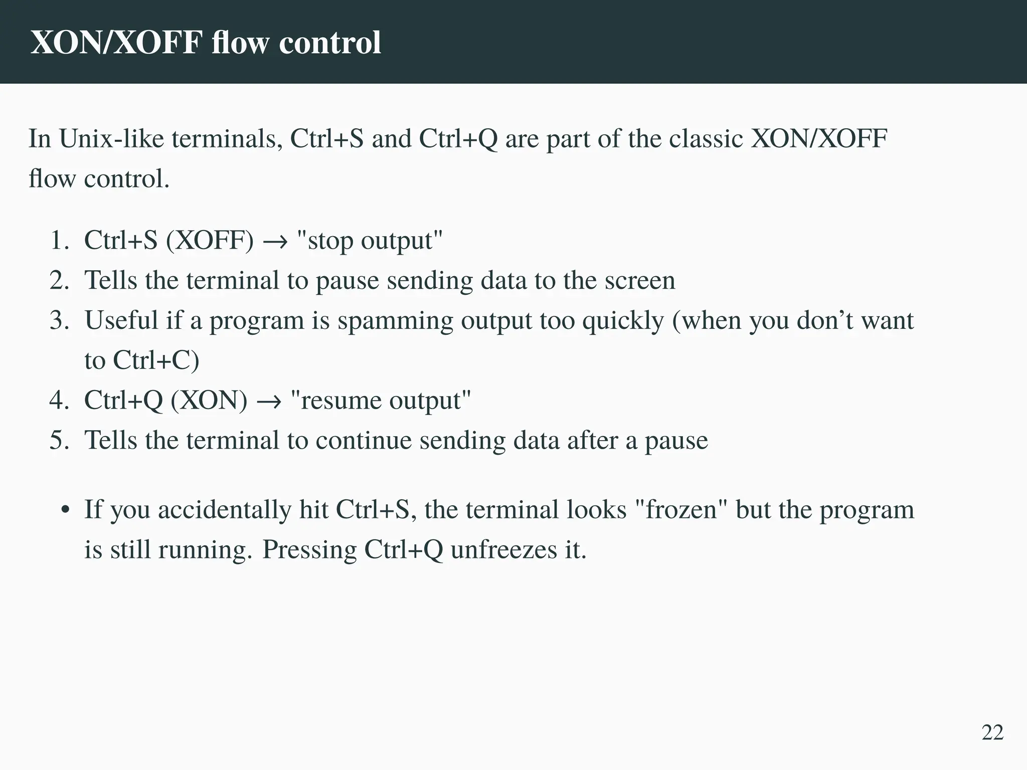 XON/XOFF flow control
In Unix-like terminals, Ctrl+S and Ctrl+Q are part of the classic XON/XOFF
flow control.
1. Ctrl+S (XOFF) → "stop output"
2. Tells the terminal to pause sending data to the screen
3. Useful if a program is spamming output too quickly (when you don’t want
to Ctrl+C)
4. Ctrl+Q (XON) → "resume output"
5. Tells the terminal to continue sending data after a pause
• If you accidentally hit Ctrl+S, the terminal looks "frozen" but the program
is still running. Pressing Ctrl+Q unfreezes it.
22
 