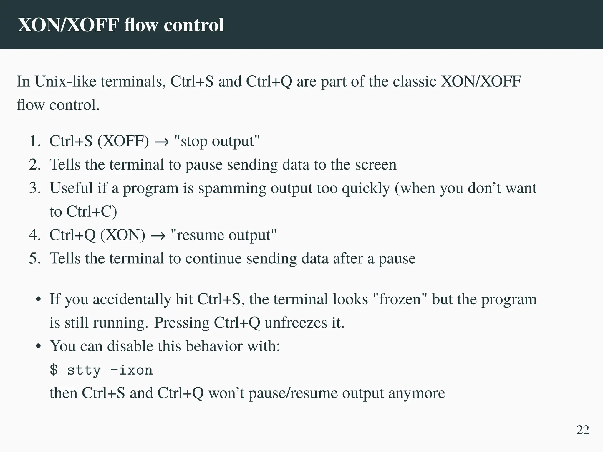 XON/XOFF flow control
In Unix-like terminals, Ctrl+S and Ctrl+Q are part of the classic XON/XOFF
flow control.
1. Ctrl+S (XOFF) → "stop output"
2. Tells the terminal to pause sending data to the screen
3. Useful if a program is spamming output too quickly (when you don’t want
to Ctrl+C)
4. Ctrl+Q (XON) → "resume output"
5. Tells the terminal to continue sending data after a pause
• If you accidentally hit Ctrl+S, the terminal looks "frozen" but the program
is still running. Pressing Ctrl+Q unfreezes it.
• You can disable this behavior with:
$ stty -ixon
then Ctrl+S and Ctrl+Q won’t pause/resume output anymore
22
 