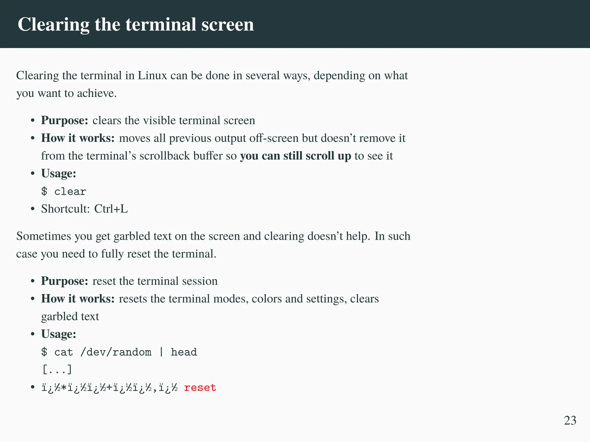 Clearing the terminal screen
Clearing the terminal in Linux can be done in several ways, depending on what
you want to achieve.
• Purpose: clears the visible terminal screen
• How it works: moves all previous output off-screen but doesn’t remove it
from the terminal’s scrollback buffer so you can still scroll up to see it
• Usage:
$ clear
• Shortcult: Ctrl+L
Sometimes you get garbled text on the screen and clearing doesn’t help. In such
case you need to fully reset the terminal.
• Purpose: reset the terminal session
• How it works: resets the terminal modes, colors and settings, clears
garbled text
• Usage:
$ cat /dev/random | head
[...]
• ï¿½*ï¿½ï¿½+ï¿½ï¿½,ï¿½ reset
23
 