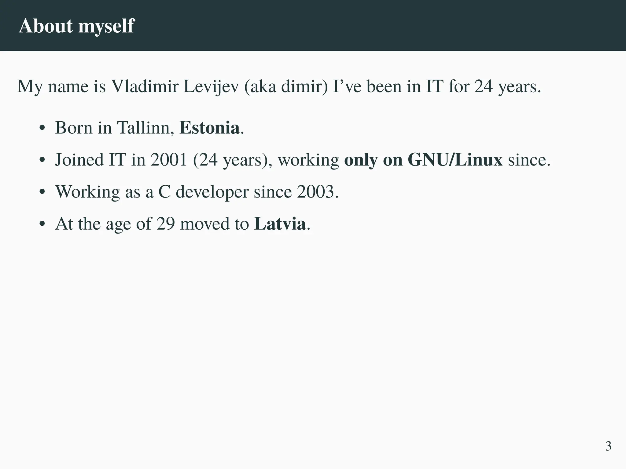 About myself
My name is Vladimir Levijev (aka dimir) I’ve been in IT for 24 years.
• Born in Tallinn, Estonia.
• Joined IT in 2001 (24 years), working only on GNU/Linux since.
• Working as a C developer since 2003.
• At the age of 29 moved to Latvia.
3
 