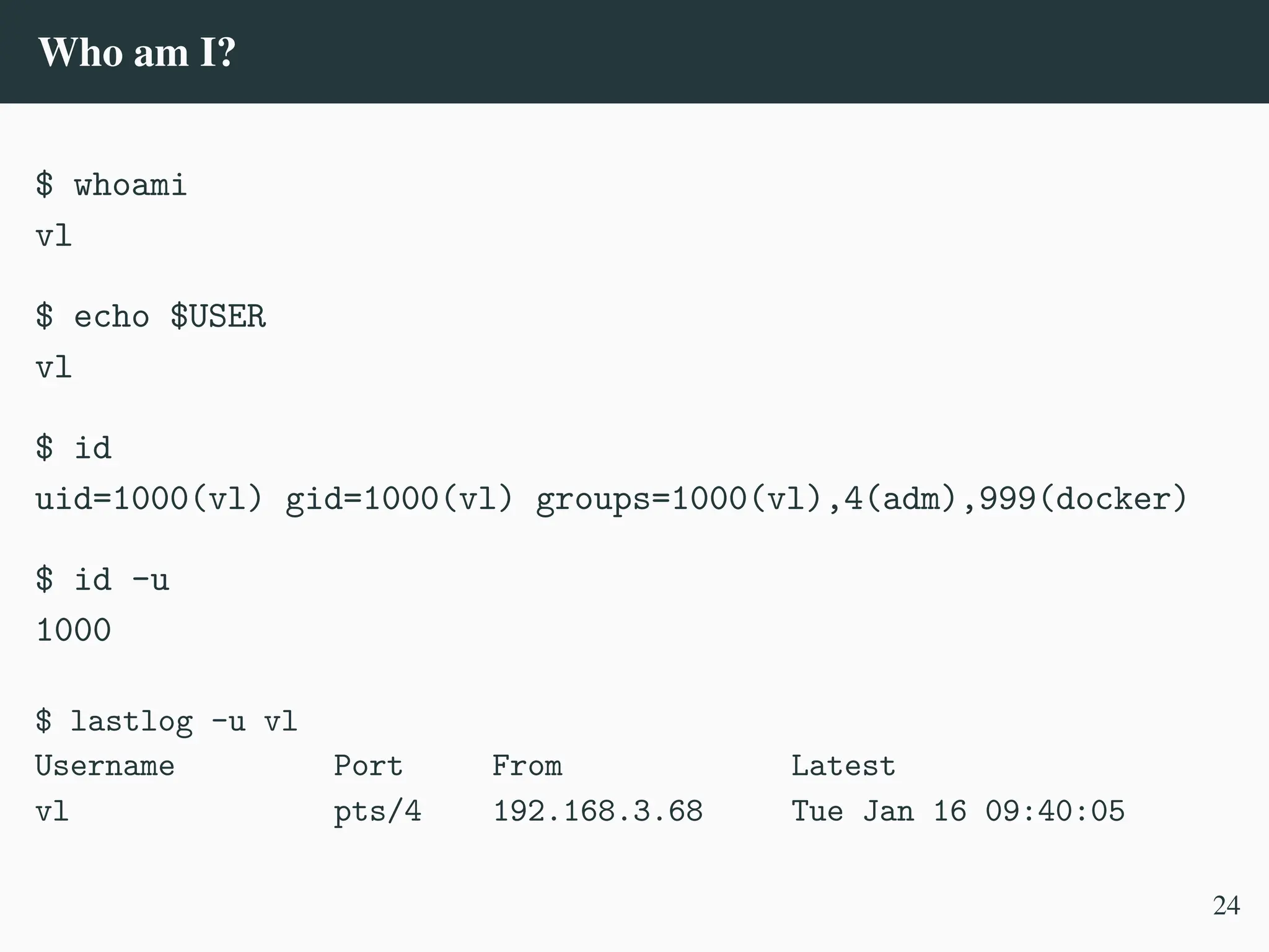 Who am I?
$ whoami
vl
$ echo $USER
vl
$ id
uid=1000(vl) gid=1000(vl) groups=1000(vl),4(adm),999(docker)
$ id -u
1000
$ lastlog -u vl
Username Port From Latest
vl pts/4 192.168.3.68 Tue Jan 16 09:40:05
24
 