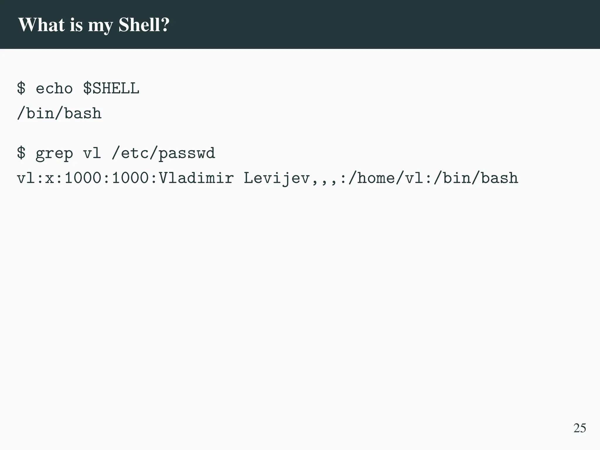 What is my Shell?
$ echo $SHELL
/bin/bash
$ grep vl /etc/passwd
vl:x:1000:1000:Vladimir Levijev,,,:/home/vl:/bin/bash
25
 