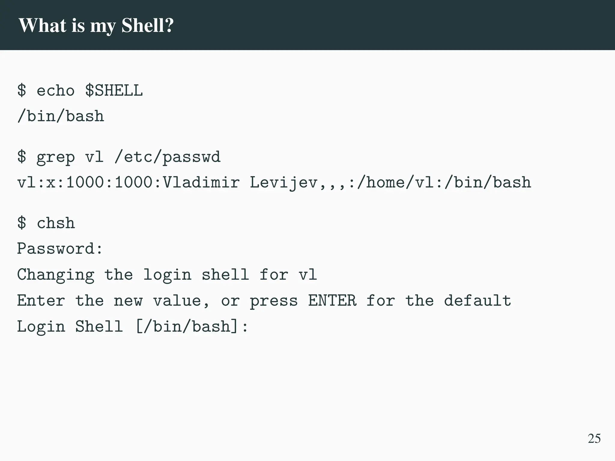 What is my Shell?
$ echo $SHELL
/bin/bash
$ grep vl /etc/passwd
vl:x:1000:1000:Vladimir Levijev,,,:/home/vl:/bin/bash
$ chsh
Password:
Changing the login shell for vl
Enter the new value, or press ENTER for the default
Login Shell [/bin/bash]:
25
 